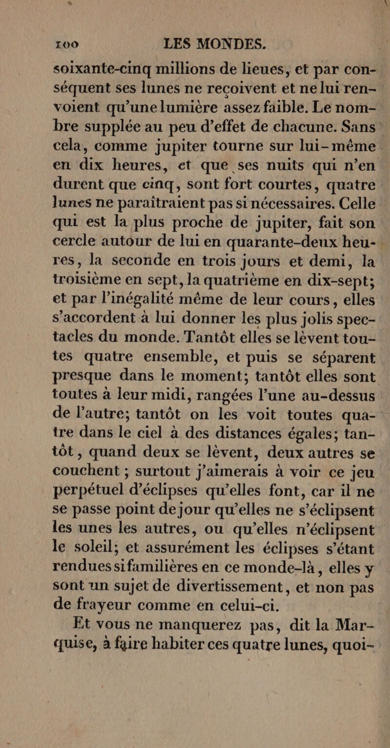 soixante-cinq millions de lieues, et par con- séquent ses lunes ne recoivent et ne lui ren- voient qu’une lumière assez faible. Le nom- bre supplée au peu d’effet de chacune. Sans durent que cinq, sont fort courtes, quatre lunes ne paraîtraient pas si nécessaires. Celle qui est la plus proche de jupiter, fait son res, la seconde en trois jours et demi, la troisième en sept, la quatrième en dix-sept; et par l'inégalité même de leur cours, elles s’accordent à lui donner les plus jolis spec- tacles du monde. Tantôt elles se lèvent tou- tes quatre ensemble, et puis se séparent toutes à leur midi, rangées l’une au-dessus de l’autre; tantôt on les voit toutes qua- tre dans le ciel à des distances égales; tan- tôt, quand deux se lèvent, deux autres se couchent ; surtout j'aimerais à voir ce jeu perpétuel d’éclipses qu’elles font, car il ne se passe point dejour qu’elles ne s’éclipsent les unes les autres, ou qu’elles n’éclipsent le soleil; et assurément les éclipses s'étant renduessifamilières en ce monde-là, elles y sont un sujet de divertissement, et non pas de frayeur comme en celui-ci. Et vous ne manquerez pas, dit la Mar- quise, à faire habiter ces quatre lunes, quoi-