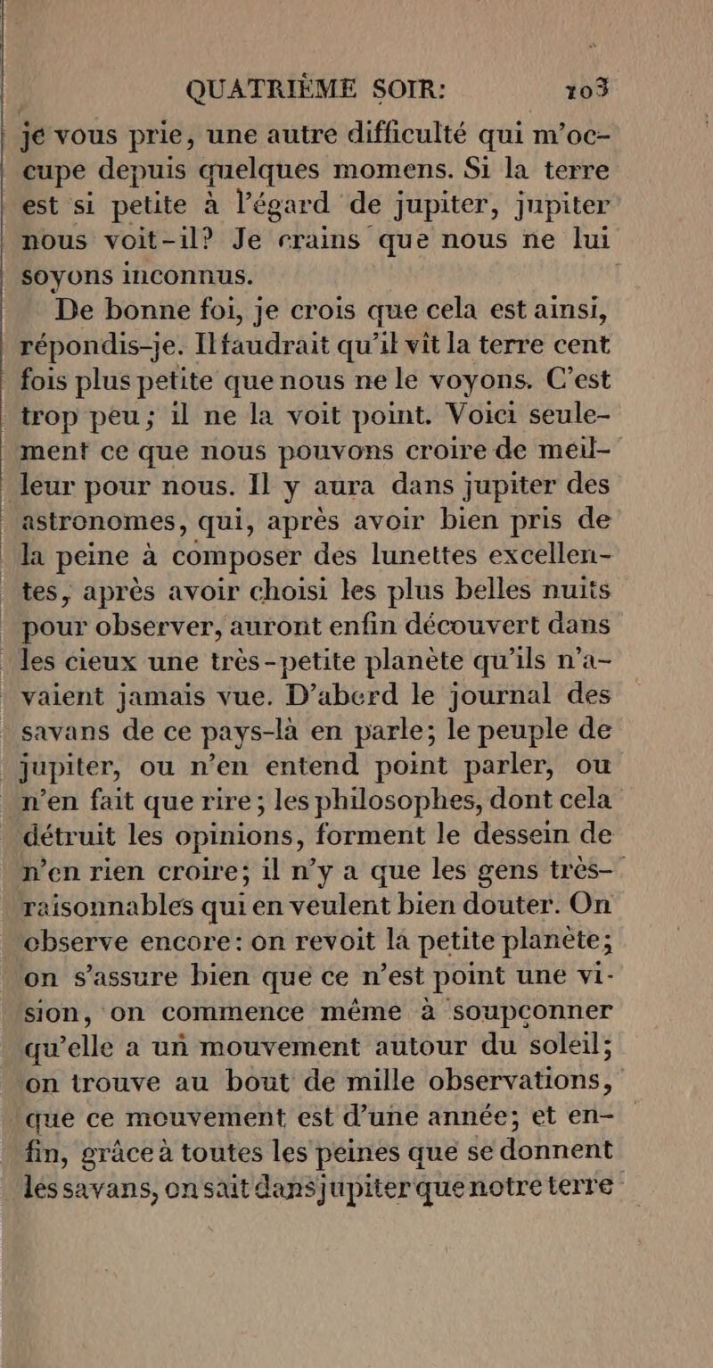 AABEPE ER FRLE ,! O0 A Garona Le, A 0 GR RES A ONES Fe. ©! POS AR © °C) 70/0 28 AMOR O9 SPP pree », cupe depuis quelques momens. Si la terre est si petite à l'égard de jupiter, jupiter nous voit-il? Je rrains que nous ne lui soyons inconnus. | De bonne foi, je crois que cela est ainsi, répondis-je. Ilfaudrait qu'il vit la terre cent fois plus petite que nous ne le voyons. C’est trop peu; il ne la voit point. Voici seule- ment ce que nous pouvons croire de meil- leur pour nous. Il ÿ aura dans jupiter des astronomes, qui, après avoir bien pris de la peine à composer des lunettes excellen- tes, après avoir choisi les plus belles nuits pour observer, auront enfin découvert dans vaient jamais vue. D’aberd le journal des savans de ce pays-là en parle; le peuple de jupiter, ou n’en entend point parler, ou n’en fait que rire; les philosophes, dont cela détruit les opinions, forment le dessein de n’en rien croire; il n’y a que les gens très raisonnables qui en veulent bien douter. On on s'assure bien que ce n’est point une vi- sion, on commence même à soupconner qu elle a un mouvement autour du soleil; on trouve au bout de mille observations, fin, grâce à toutes les peines que se donnent léssavans, onsait dansjupiterquenotre terre