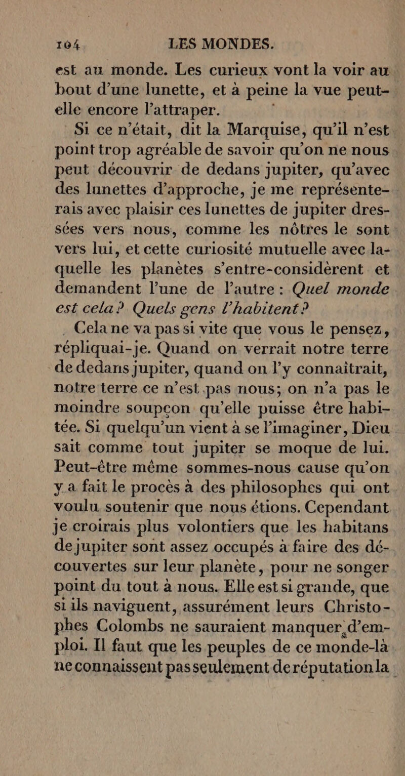 est au monde. Les curieux vont la voir au bout d’une lunette, et à peine la vue peut- elle encore lattraper. Si ce n’était, dit la Marquise, qu’il n’est point trop agréable de savoir qu’on ne nous peut découvrir de dedans jupiter, qu'avec des lunettes d'approche, je me représente- rais avec plaisir ces lunettes de jupiter dres- sées vers nous, comme les nôtres le sont vers lui, et cette curiosité mutuelle avec la- quelle les planètes s’entre-considèrent et demandent l’une de l’autre : Quel monde est cela? Quels gens l’habitent? Cela ne va pas si vite que vous le pensez, répliquai- -Je. Quand on verrait notre terre de dedans jupiter, quand on l'y connaitrait, notre terre ce n’est.pas nous; on n’a pas le moindre soupcon qu'elle puisse être habi- tée. Si quelqu'un vient à se imaginer, Dieu sait comme tout jupiter se moque de lui. Peut-être même sommes-nous cause qu’on ya fait le procès à des philosophes qui ont voulu soutenir que nous étions. Cependant je croirais plus volontiers que les habitans de jupiter sont assez occupés à faire des dé- couvertes sur leur planète, pour ne songer point du tout à nous. Elle est si grande, que si ils naviguent, assurément leurs Christo- phes Colombs ne sauraient manquer d’em- ploi. Il faut que les peuples de ce monde-là neconnaissent passeulement deréputationla