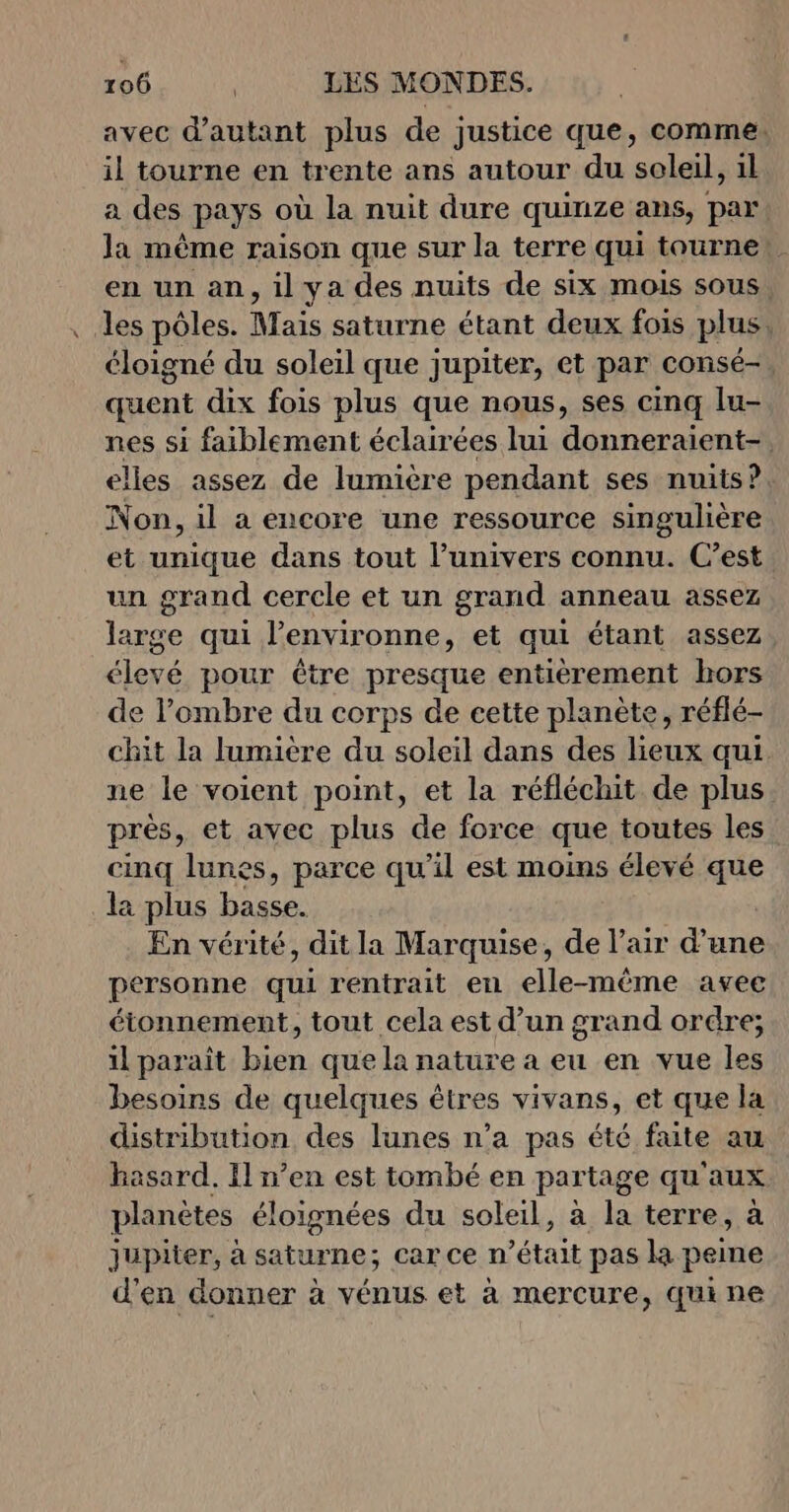 avec d'autant plus de justice que, comme. il tourne en trente ans autour du soleil, 1l a des pays où la nuit dure quinze ans, par Ja même raison que sur la terre qui tourne! . en un an, il ya des nuits de six mois sous, les pôles. Mais saturne étant deux fois plus, éloigné du soleil que jupiter, et par consé-, quent dix fois plus que nous, ses cinq lu- nes si faiblement éclairées lui donneraients elles assez de lumière pendant ses nuits?. Non, il a encore une ressource singulière et unique dans tout l’univers connu. C’est un grand cercle et un grand anneau assez large qui l’environne, et qui étant assez élevé pour être presque entièrement hors de l'ombre du corps de cette planète, réflé- chit la lumière du soleil dans des lieux qui ne le voient point, et la réfléchit de plus. près, et avec plus de force que toutes les cinq lunes, parce qu’il est moins élevé que la plus basse. En vérité, dit la Marquise, de l’air d’une personne qui rentrait en elle-même avec étonnement, tout cela est d’un grand ordre; il paraît bien que la nature a eu en vue les besoins de quelques êtres vivans, et que la distribution des lunes n’a pas été faite au hasard. Il n’en est tombé en partage qu'aux planètes éloignées du soleil, à la terre, à Jupiter, à saturne; car ce n but pas la peine d'en donner à vénus et à mercure, qui ne