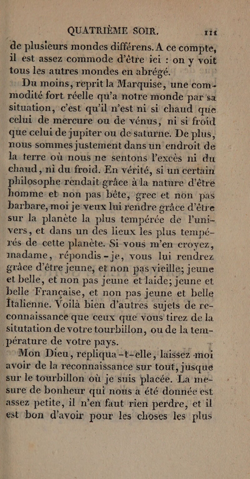 de plusieurs mondes différens. À ce compte, il est assez commode d’être ici : on y voit tous les autres mondes en abrégé. ie Du moins, reprit la Marquise, une com- modité fort réelle qu'a notre monde par sa situation, c’est qu'il n’est ni si chaud que celui de mercure ou de vénus, ni si froid que celui de jupiter ou de saturne. De plus, nous sommes justement dans un endroit de la terre où nous ne sentons l'excès ni du chaud , ni du'froid. En vérité, si un certain philosophe rendait-grâce à la nature d’être homme et non pas: bête, grec et non pas barbare, moi je veux lui rendre grâce d’être sur la planète la plus tempérée de luni- vers, et dans un des lieux les plus tempé- rés de cette planète. Si vous m’en croyez, madame, répondis-ije, vous lui rendrez grâce d’être jeune, et non pas vieille; jeune et belle, et non pas jeune etlaide; jeune et belle Francaise, et non pas jeune et belle Îtalienne. Voilà bien d’autres sujets de re- connaissance que ceux que vous tirez de la situtation de votre tourbiilon, ou de la tem- pérature de votre pays. | Mon Dieu, repliqua -t-elle , laissez moi avoir de la reconnaissance sur tout, jusque sur le tourbillon où je suis placée. La me- sure de bonheur qui nous à été donnée est assez petite, il n’en faut rien perdre, et il est bon d’avoir pour les choses les plus