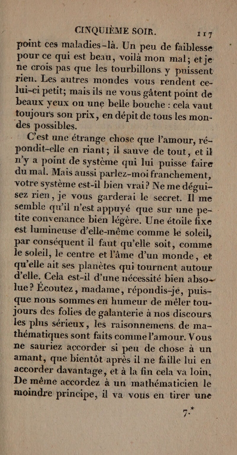 point ces maladies-là. Un peu de faiblesse pour ce qui est beau, voilà mon mal: et je ne crois pas que les tourbillons y puissent rien. Les autres mondes vous rendent ce- lui-ci petit; mais ils ne vous gâtent point de beaux yeux ou une belle bouche : cela vaut toujours son prix, en dépit de tous les mon- des possibles. | C'est une étrange chose que Pamour, ré- pondit-elle en riant ; il sauve de tout ,; etil n’y a point de système qui lui puisse faire du mal. Mais aussi parlez-moi franchement, votre système est-il bien vrai? Ne me dégui- sez rien, je vous garderai le secret. Il me semble qu'il n’est appuyé que sur une pe- : tite convenance bien légère. Une étoile fixe est lumineuse d’elle-même comme le soleil, par conséquent il faut qu’elle soit, comme le soleil, le centre et l'âme d’un monde , €t qu'elle ait ses planètes qui tournent autour d'elle. Cela est-il d’une nécessité bien abso- lue? Ecoutez, madame, répondis-jé, puis- que nous sommes en humeur de méler tou- jours des folies de galanterie à nos discours les plus sérieux, les raisonnemens. de ma- thématiques sont faits comme l'amour. Vous ne sauriez accorder si peu de chose à un amant, que bientôt après il ne faille lui en accorder davantage, et à la fin cela va loin. De même accordez à un mathématicien le moindre principe, il va vous en tirer une x rm.