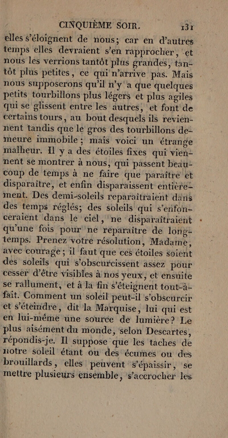 elles S’éloignent de nous; car en d’autres temps elles devraient s’en rapprocher, ‘et nous les verrions tantôt plus grandes, tan- tôt plus petites, ce qui n'arrive pas. Mais nous supposerons qu'il n’y'a que quelques petits tourbillons plus légers et plus agiles qui se glissent entre les autres, et font de certains tours, au bout desquels ils revien- nent tandis que le gros des tourbillons de- meure immobile ; maïs voici un étrange malheur. Il y a des étoiles fixes qui vien- nent se montrer à nous, qui passent beau- coup de temps à ne faire que paraître ét disparaitre, et enfin disparaissent entiere ment. Des demi-soleils reparaîtraient diris des temps réglés; des soleils qui s’enifon- ceraiént dans le ciél, ‘ne disparaîtraient qu'une fois pour ne réparaître de long- temps. Prenez votre résolution, Madame, avec courage ; il faut que ces étoiles soient des soleïls qui s’obscurcissent assez pour cesser d’être visibles à nos veux, et ensuite se rallument, et à la fin s’éteignent tout-à- fait. Comment un soleil peut-il s’obscurcir et s’étéindre, dit la Marquise, lui qui est en lui-même une source de lumière? Le plus aisément du monde, selon Descartes, répondis-je. Il suppose que les taches de notre soleil étant ou des écumes ou des brouillards, elles peuvent s'épaissir, se mettre plusieurs ensémble, s’accrocher les