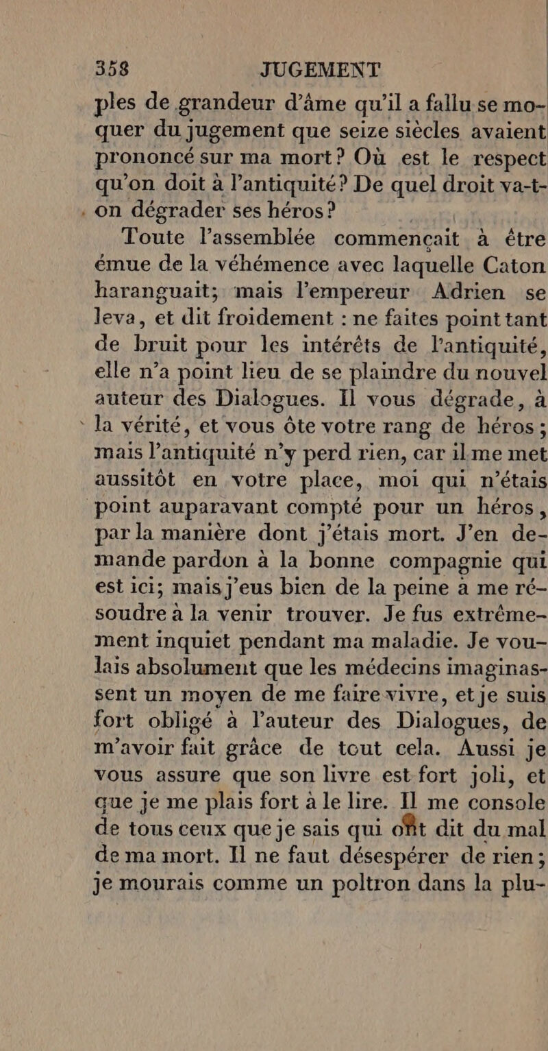 - ples de grandeur d’âme qu’il a fallu se mo- quer du jugement que seize siècles avaient prononcé sur ma mort? Où est le respect qu'on doit à l’antiquité? De quel droit va-t- on dégrader ses héros? | Toute l'assemblée commencait à être émue de la véhémence avec laquelle Caton haranguait; mais l’empereur Adrien se leva, et dit froidement : ne faites point tant de bruit pour les intérêts de l'antiquité, elle n’a point lieu de se plaindre du nouvel auteur des Dialogues. Il vous dégrade, à mais l'antiquité n’y perd rien, car ilme met aussitôt en votre place, moi qui n'étais par la manière dont j'étais mort. J’en de- mande pardon à la bonne compagnie qui est ici; mais]j'eus bien de la peine à me ré- soudre à la venir trouver. Je fus extrême- ment inquiet pendant ma maladie. Je vou- lais absolument que les médecins imaginas- sent un moyen de me faire vivre, etje suis fort obligé à l’auteur des Dialogues, de m'avoir fait grâce de tout cela. Aussi je vous assure que son livre est fort joli, et que je me plais fort à le lire. II me console de tous ceux que je sais qui ofit dit du mal de ma mort. Il ne faut désespérer de rien; je mourais comme un poltron dans la plu-