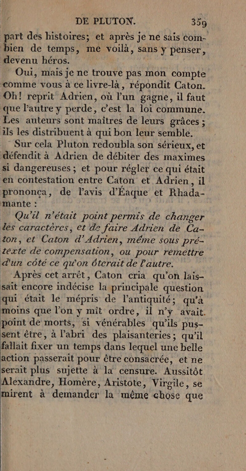 part des histoires; et après je ne sais com- bien de temps, me voilà, sans y penser, devenu héros. ‘ Oui, mais je ne trouve pas mon compte comme vous à ce livre-là, répondit Caton. Oh! reprit Adrien, où l’un gagne, il faut que l'autre y perde, c’est la loi commune. Les auteurs sont maîtres de leurs grâces ; ils les distribuent à qui bon leur semble. ._ Sur cela Pluton redoubla son sérieux, et défendit à Adrien de débiter des maximes si dangereuses ; et pour régler ce qui était en contestation entre Caton et Adrien, il prononca, de l'avis d'Éaque et Rhada- mante : _ Qu'il n'était point permis de changer des caractères, et de faire Adrien de Ca- £on, et Caton d’Adrien, méme sous pré- éeéxte de compensation, ou pour remettre d'un côté ce qu'on éterait de Pautre. | Après cet arrêt, Caton cria qu'on lais- sait encore indécise la principale question qui était le mépris de l'antiquité; qu’à moins que l'on y mît ordre, il n’y avait. point de morts, si vénérables qu’ils pus- sent être, à l'abri des plaisanteries; qu'il fallait fixer un temps dans lequel une belle action passerait pour être consacrée, et ne serait plus sujette à la censure. Aussitôt Alexandre, Homère, Aristote, Virgile, se mirent à demander la même chose que :