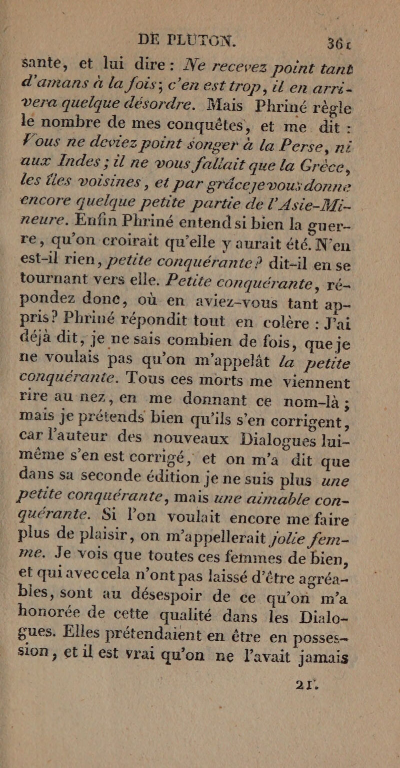 sante, et lui dire: Ne recevez point tant d'amans à la fois; c'en est trop, tl en arri- vera quelque désordre. Mais Phriné règle le nombre de mes conquêtes, et me dit : Vous ne deviez point $onger à la Perse, ni aux Indes ; il ne vous faltait que la Gréce, les {les voisines , et par gräcezevous donne encore quelque petite partie de l'Asie-Mi- neure. Enfin Phriné entend si bien la guer- re, qu'on croirait qu’elle y aurait été, N’en est-il rien, petite conquérante ? dit-il en se tournant vers elle, Petite conquérante, ré- pondez donc, où en aviez-vous tant ap- pris? Phriné répondit tout en colère : J'ai déjà dit, je ne sais combien de fois, que je ne voulais pas qu’on m’appelât /a petite conquérante. Tous ces morts me viennent rire au nez,en me donnant ce nom-là ; mais je prétends bien qu’ils s’en corrigent, car l’auteur des nouveaux Dialogues lui- même s’en est corrigé, et on m'a dit que dans sa seconde édition je ne suis plus une petite conquérante, mais ze aimable con- quérante. Si l'on voulait encore me faire plus de plaisir, on m’a ppellerait jolie fem- ne. Je Vois que toutes ces femmes de bien, et qui avec cela n’ont pas laissé d’être agréa- bles, sont au désespoir de ce qu'on m'a honorée de cette qualité dans les Dialo- gues. Elles prétendaient en être en posses- sion, et il est vrai qu’on ne l'avait jamais 21.