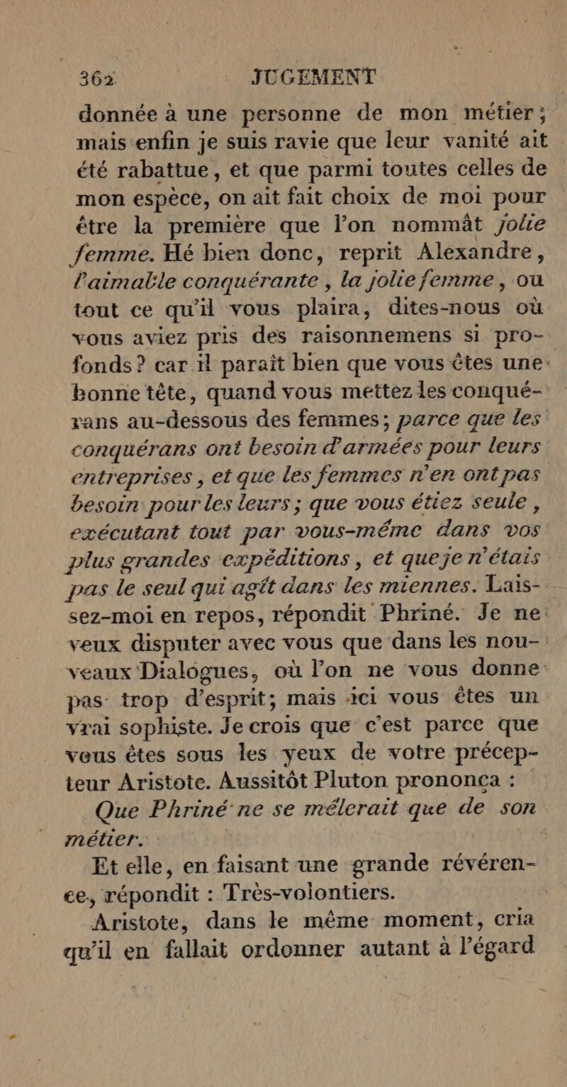 donnée à une personne de mon métier; mais-enfin je suis ravie que leur vanité ait été rabattue, et que parmi toutes celles de mon espèce, on ait fait choix de moi pour être la première que l’on nommät Jolie femme. Hé bien donc, reprit Alexandre, l’aimatle conquérante , la jolie femme, ou tout ce qu'il vous plaira, dites-nous où vous aviez pris des raisonnemens si pro- fonds ? car il paraît bien que vous êtes une: bonne tête, quand vous mettez les conqué- ans au-dessous des femmes; parce que les conquérans ont besoin d'armmées pour leurs entreprises , et que les femmes n’en ontpas besoin pour les leurs ; que vous étiez seule, exécutant tout par vous-méme dans vos plus grandes expéditions , et queje n'étais pas le seul qui agtt dans les miennes. Lais- sez-moi en repos, répondit Phriné. Je ne: veux disputer avec vous que dans les nou- veaux Dialogues, où l’on ne vous donne pas trop d'esprit; mais ici vous êtes un vrai sophiste. Je crois que c'est parce que veus êtes sous les yeux de votre précep- teur Aristote. Aussitôt Pluton prononca : Que Phriné ne se mélerait que de son métier. Et elle, en faisant une grande révéren- ce, répondit : Trés-volontiers. Aristote, dans le même moment, cria qu’il en fallait ordonner autant à l'égard