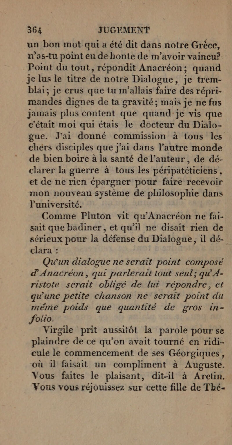 un bon mot qui a été dit dans notre Grèce, n’as-tu point eu de honte de m’avoir vaincu? Point du tout, répondit Anacréon; quand je lus le titre de notre Dialogue, je trem- blai; je crus que tu m’allais faire des répri- mandes dignes de ta gravité; mais je ne fus jamais plus content que quand je vis que c'était moi qui étais le docteur du Dialo- gue. J'ai donné commission à tous les chérs disciples que j’ai dans l’autre monde de bien boire à la santé de l’auteur, de dé- clarer la guerre à tous les péripatéticiens , et de ne rien épargner pour faire recevoir mon nouveau système de philosophie dans Puniversité. Comme Pluton vit Eu AGEREÉ ne fai- sait que badiner, et qu'il ne disait rien de sérieux pour la défense du Dialogue, il dé- clara : Quun dialogue ne serait point composé d'Anacréon, qui parlerait out seul; qu’ A- ristote serait obligé de lui répondre, et qu'une petite chiarsogt ne serait point du méme poids que quantité de gros in- Jotio. Virgile prit aussitôt la parole pour se plaindre de ce qu’en avait tourné en ridi- cule le commencement de ses Géorgiques, où il faisait un compliment à Auguste. Vous faites le plaisant, dit-il à Areün. Vous vous réjouissez sur cette fille de Thé-