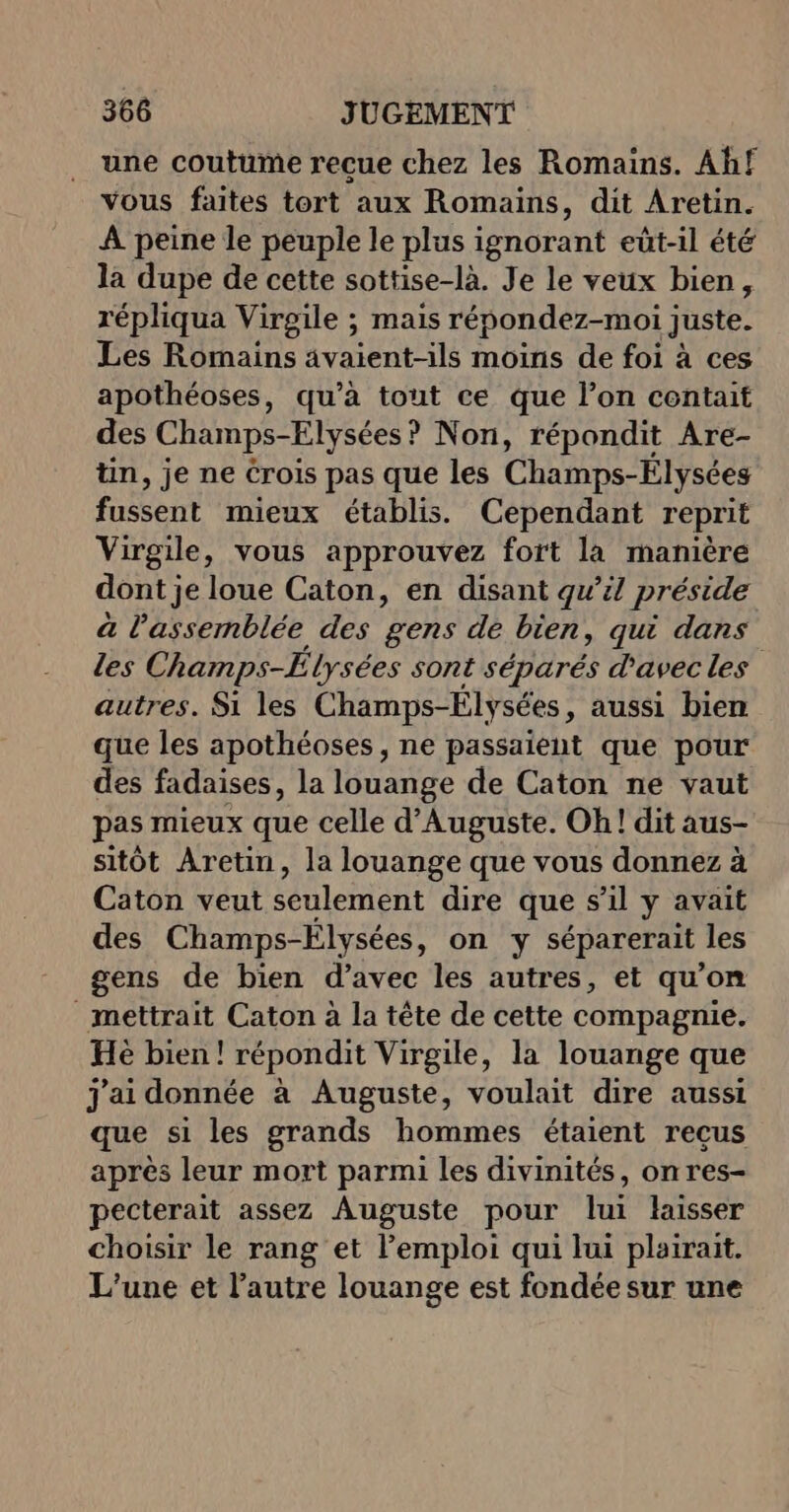 une coutume reçue chez les Romains. Ahf vous faites tort aux Romains, dit Aretin. À peine le peuple le plus ignorant eût-il été la dupe de cette sottise-là. Je le veux bien, répliqua Virgile ; mais répondez-moi juste. Les Romains avaient-ils moins de foi à ces apothéoses, qu’à tout ce que l’on contait des Champs-Elysées ? Non, répondit Are- tin, je ne Crois pas que les Champs-Élysées fussent mieux établis. Cependant reprit Virgile, vous approuvez fort là manière dont je loue Caton, en disant qw’il préside à l'assemblée des gens de bien, qui dans les Champs-Elysées sont séparés d'avec les autres. Si les Champs-Élysées, aussi bien que les apothéoses , ne passaient que pour des fadaises, la louange de Caton ne vaut pas mieux que celle d’Auguste. Oh! dit aus- sitôt Aretin, la louange que vous donnez à Caton veut seulement dire que s’il y avait des Champs-Elysées, on y séparerait les gens de bien d’avec les autres, et qu'on mettrait Caton à la tête de cette compagnie. Hè bien! répondit Virgile, la louange que J'ai donnée à Auguste, voulait dire aussi que si les grands hommes étaient recus après leur mort parmi les divinités, on res- pecterait assez Auguste pour lui laisser choisir le rang et l'emploi qui lui plairait. L'une et l’autre louange est fondée sur une