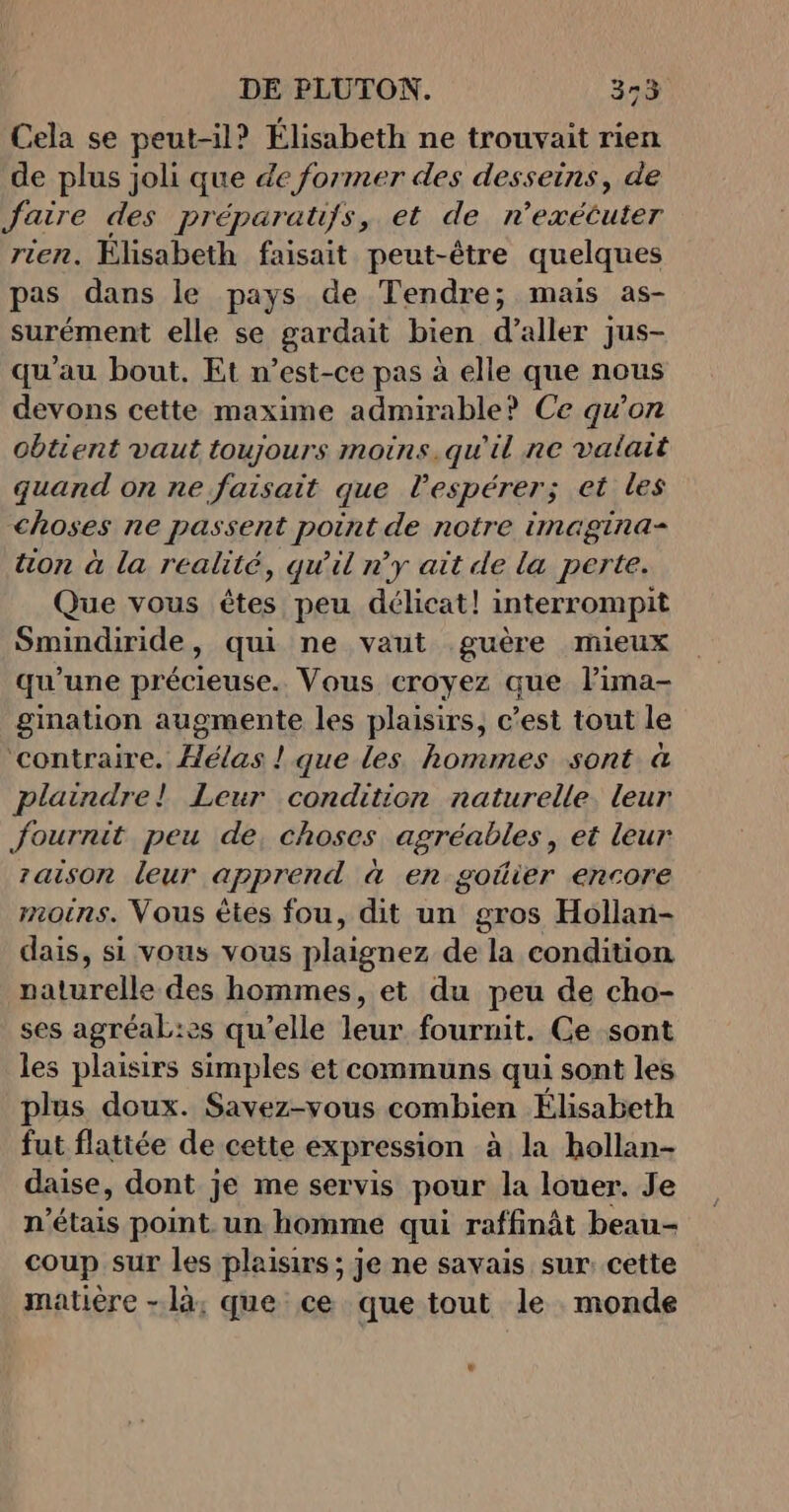 Cela se peut-il? Élisabeth ne trouvait rien de plus joli que de former des desseins, de faire des préparatifs, et de r’exétuter rien. Élisabeth faisait peut-être quelques pas dans le pays de Tendre; mais as- surément elle se gardait bien d’aller jus- qu'au bout. Et n’est-ce pas à elle que nous devons cette maxime admirable? Ce qu’on obtient vaut toujours moins.qu'il ne valait quand on ne faisait que lespérer; et les choses ne passent point de notre imagina- tion à la realité, qu'il n’y ait de la perte. Que vous êtes peu délicat! interrompit Smindiride, qui ne vaut guère mieux qu'une précieuse. Vous croyez que lima- gination augmente les plaisirs, c’est tout le ‘contraire. Âélas ! que les hommes sont à plaindre! Leur condition naturelle. leur fournit peu de, choses agréables, et leur zaison leur apprend à en goûier encore moins. Vous êtes fou, dit un gros Hollan- dais, si vous vous plaignez de la condition naturelle des hommes, et du peu de cho- ses agréaL:es qu’elle leur fournit. Ce sont les plaisirs simples et communs qui sont les plus doux. Savez-vous combien Élisabeth fut flattée de cette expression à la hollan- daise, dont je me servis pour la louer. Je n'étais point. un homme qui raffinât beau- coup sur les plaisirs ; je ne savais sur cette matière - là; que ce que tout le monde