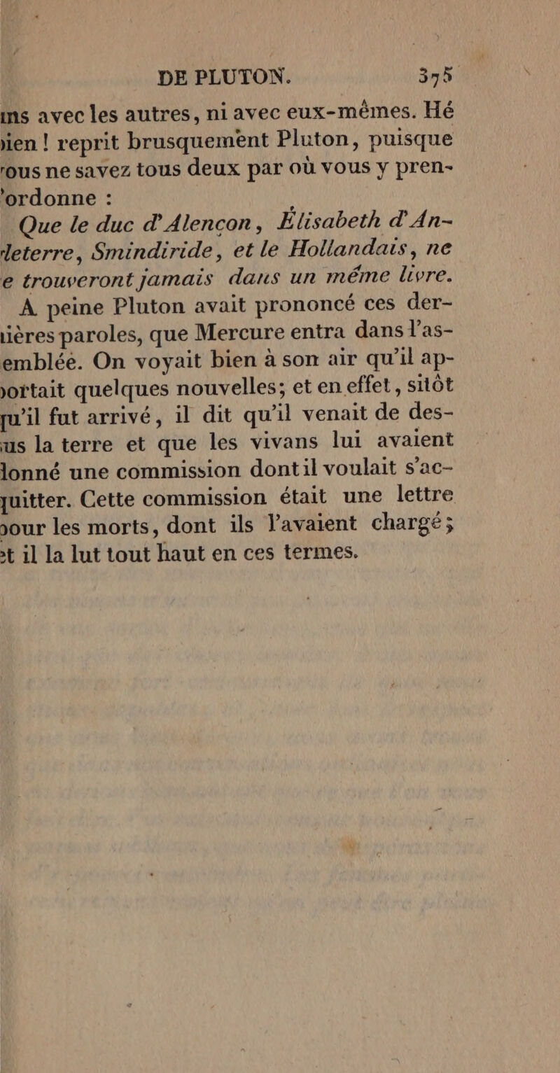 ins avec les autres, ni avec eux-mêmes. Hé jien ! reprit brusquement Pluton, puisque ous ne savez tous deux par où vous y pren- ‘ordonne : Que le duc dAlencon, Elisabeth d'An- deterre, Smindiride, et le Hollandais, ne e trouveront jamais dans un méme livre. À peine Pluton avait prononcé ces der- iières paroles, que Mercure entra dans l’as- emblée. On voyait bien à son air qu’il ap- ortait quelques nouvelles; et en effet, sitôt qu’il fut arrivé, il dit qu’il venait de des- us la terre et que les vivans lui avaient lonné une commission dontil voulait s’ac- quitter. Cette commission était une lettre jour les morts, dont ils l'avaient chargé; t il la lut tout haut en ces termes.