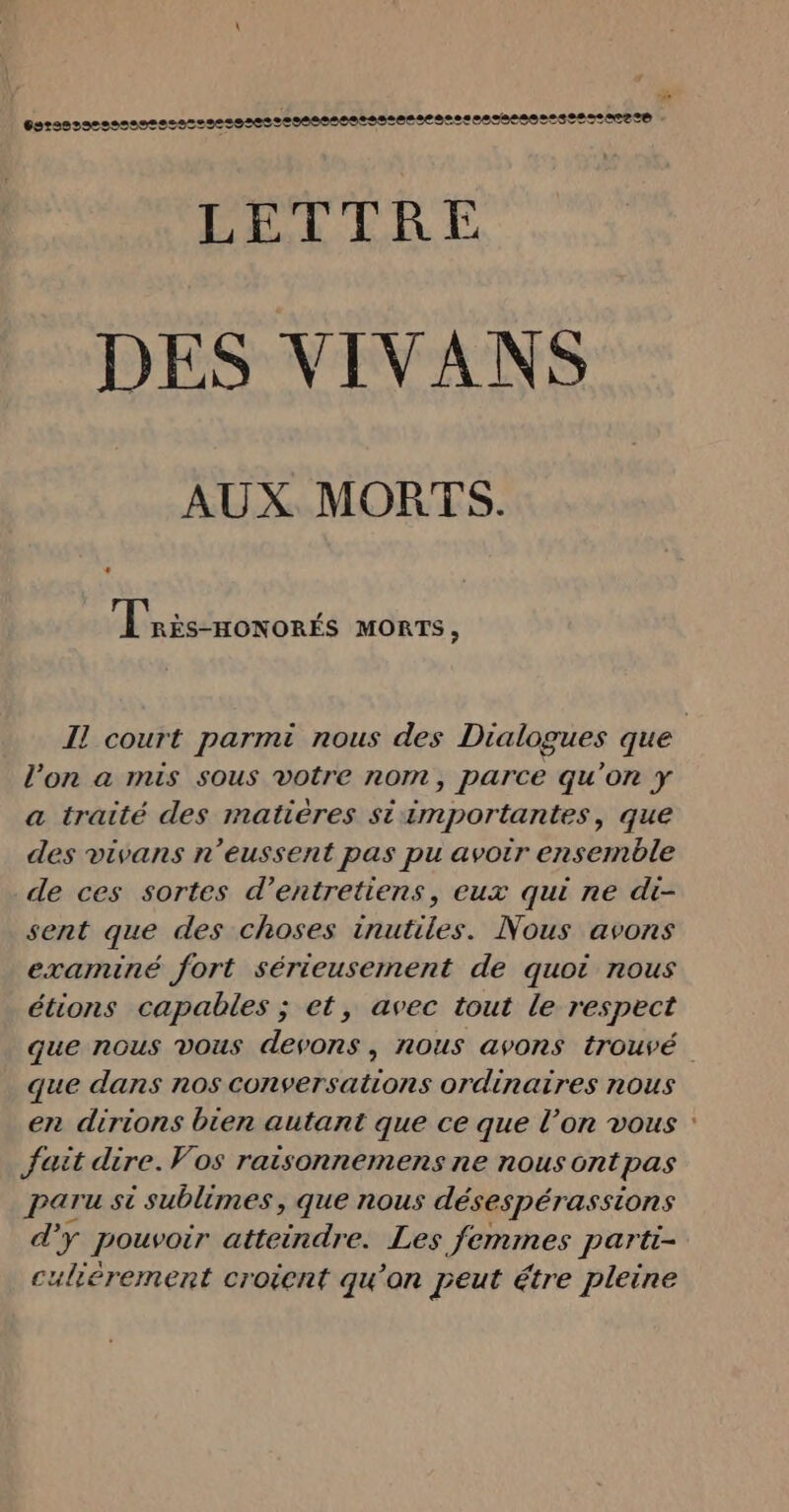 LU CRE CC À CCC À | | | | - LELTRE DES VIVANS AUX MORTS. « Tnis-movorts monts ; l’on a mis sous votre nom, parce qu’on ÿ a traité des matières si importantes, que des vivans n’eussent pas pu avoir ensemble de ces sortes d’entretiens, eux qui ne di- sent que des choses inutiles. Nous avons examiné fort sérieusement de quoi nous étions capables ; et, avec tout le respect que dans nos conversations ordinaires nous en dirions bien autant que ce que l’on vous fait dire. Vos raisonnemens ne nous ont pas paru si sublimes, que nous désespérassions d'y pouvoir atteindre. Les femmes partt- culiérement croient qu'on peut étre pleine