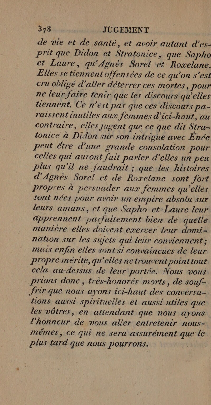 de vie et de santé, et avoir autant d’es- prit que Didon et Stratonice, que Sapho et Laure, qu'Agnès Sorel et Roxelane. Elles se tiennent offensées de ce qu’on s’est cru obligé d'aller déterrer ces mortes, pour ne leur faire tenir que les discours qu’elles tennent. Ce n’est pas que ces discours pa- raissent inutiles aux femmes d'ici-haut, au contraire, elles jugent que ce que dit Stra- tonice &amp; Didon sur son intrigue avec Énée peut étre d’une grande consolation pour celles qui auront fait parler d’elles un peu plus qu'il ne faudrait ; que les histoires d'Agnès Sorel et de Roxelane sont fort Propres à persuader aux femmes qu’elles sont nées pour avoir un empire absolu sur leurs amans, et que Sapho et Laure leur apprennent parfaitement bien de quelle maniere elles doivent exercer leur domi- nation sur les sujets qui leur conviennent ; mais enfin elles sont si convaincues de leur Propre mérite, qu’elles ne trouvent pointtout cela au-dessus de leur portée. Nous vous prions donc, très-honorés morts, de souf- Jrir que nous ayons ici-haut des conversa- tions aussi spirituelles et aussi utiles que les vôtres, en attendant que nous ayons l'honneur de vous aller entretenir nous- mêmes, ce qui ne sera assurément que le plus tard que nous pourrons.