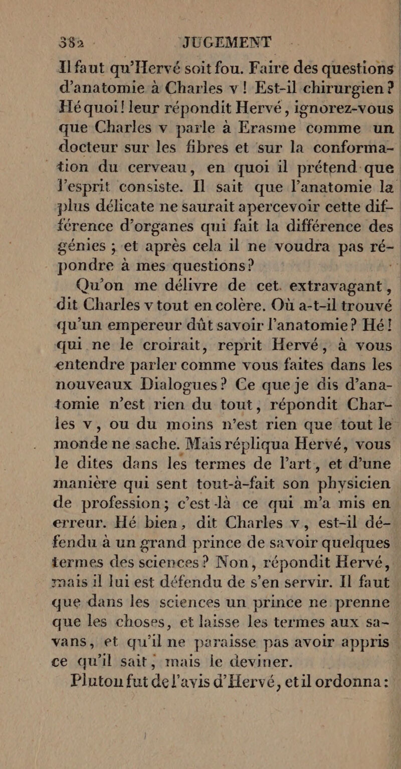 Tlfaut qu'Hervé soit fou. Faire des questions d'anatomie à Charles v ! Est-il chirurgien ? | Hé quoi! leur répondit Hervé, ignorez-vous | que Charles v parle à Erasme comme un docteur sur les fibres et sur la conforma- 4ion du cerveau, en quoi il prétend que esprit consiste. Il sait que l’anatomie la : plus délicate ne saurait apercevoir cette dif- férence d'organes qui fait la différence des génies ; et après cela il ne voudra pas ré- pondre à mes questions? st Qu'on me délivre de cet. extravagant, dit Charles v tout en colère, Où a-t-il trouvé qu'un empereur dût savoir l'anatomie? Hé! qui ne le croirait, reprit Hervé, à vous entendre parler comme vous faites dans les nouveaux Dialogues? Ce que je dis d’ana- tomie n’est rien du tout, répondit Char- les v, ou du moins n’est rien que tout le motide ne sache. Mais répliqua Hervé, vous le dites dans les termes de l’art, et idtnie manière qui sent tout-à-fait son physicien de profession; c’est-là ce qui m'a mis en erreur. Hé bien, dit Charles v, est-1l dé- fendu à un grand prince de savoir quelques termes des sciences? Non, répondit Hervé, mais 1l lui est défendu de s’en servir. Il faut que dans les sciences un prince ne prenne que les choses, et laisse les termes aux sa- vans, et qu'il ne paraisse pas avoir appris ce qu'il sait, mais le deviner. Plutou fut de l'avis d'Hervé, etil ordonna: