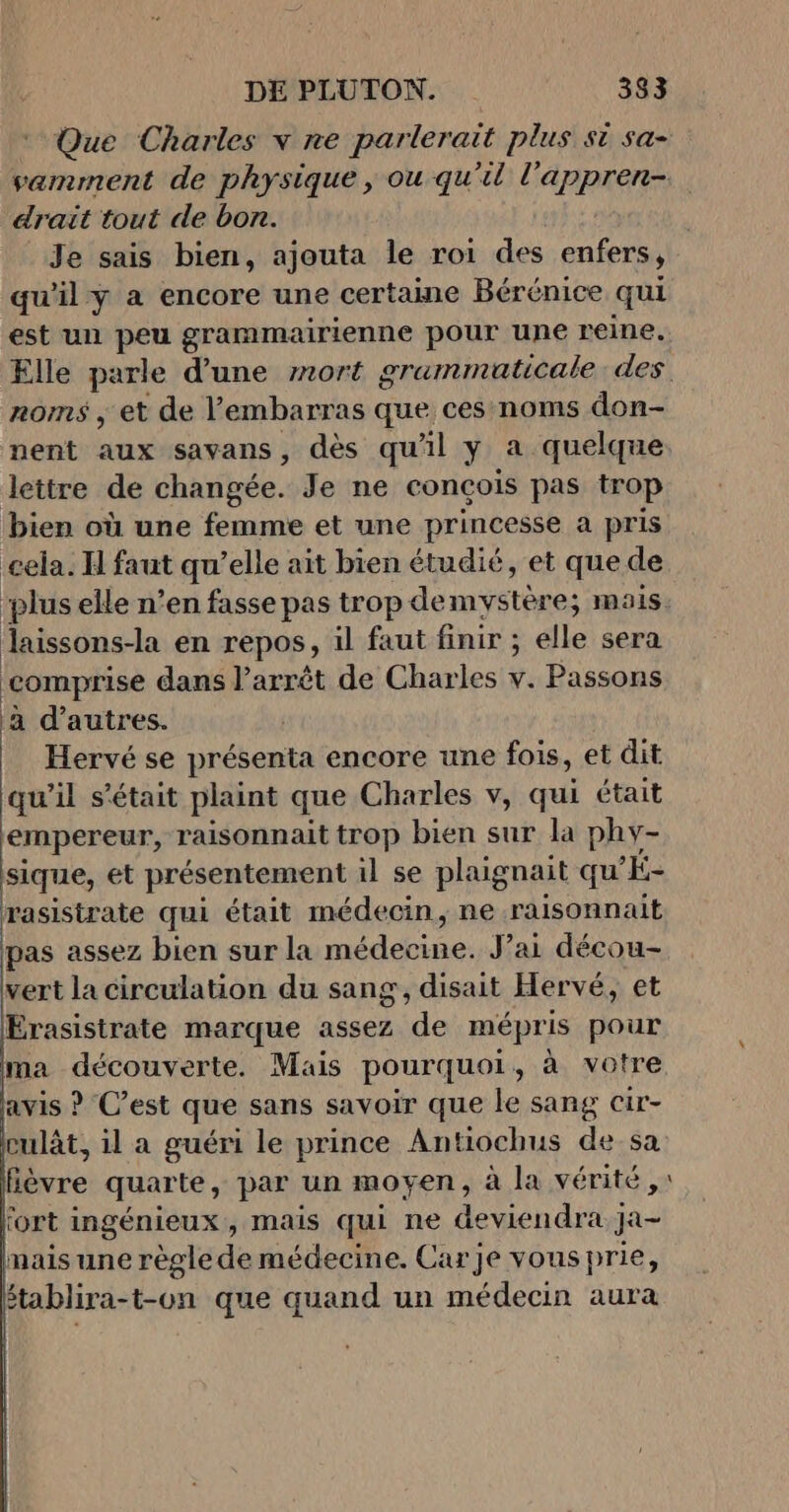 Que Charles v re parlerait plus si sa- drait tout de bon. Je sais bien, ajouta le roi des enfers, qu'il y a encore une certaine Bérénice qui est un peu grammairienne pour une reine. noms , et de l'embarras que ces noms don- nent auxssavans , dès qu'il y a quelque lettre de changée. Je ne conçois pas trop bien où une femme et une princesse a pris cela. H faut qu’elle ait bien étudié, et que de Jlaissons-la en repos , il faut finir ; elle sera comprise dans l’arrêt de Charles + Passons a d’autres. Hervé se présenta encore une fois, et dit qu'il s'était plaint que Charles v, qui était empereur, raisonnait trop bien sur la phy- sique, et présentement il se plaignait qu'É- rasistrate qui était médecin, ne raisonnait pas assez bien sur la médebine: J’ai décou- vert la circulation du sang, disait Hervé, et Érasistrate marque assez ‘de mépris pour ma découverte. Mais pourquoi , à votre avis ? C’est que sans savoir que le sang cir- culât, il a guéri le prince Antiochus de sa Éèvre quarte, par un moyen, à la vérité, fort ingénieux, mais qui ne deviendra Ja- mais une règle de médecine. Carje vousprie, ftablira-t-on que quand un médecin aura