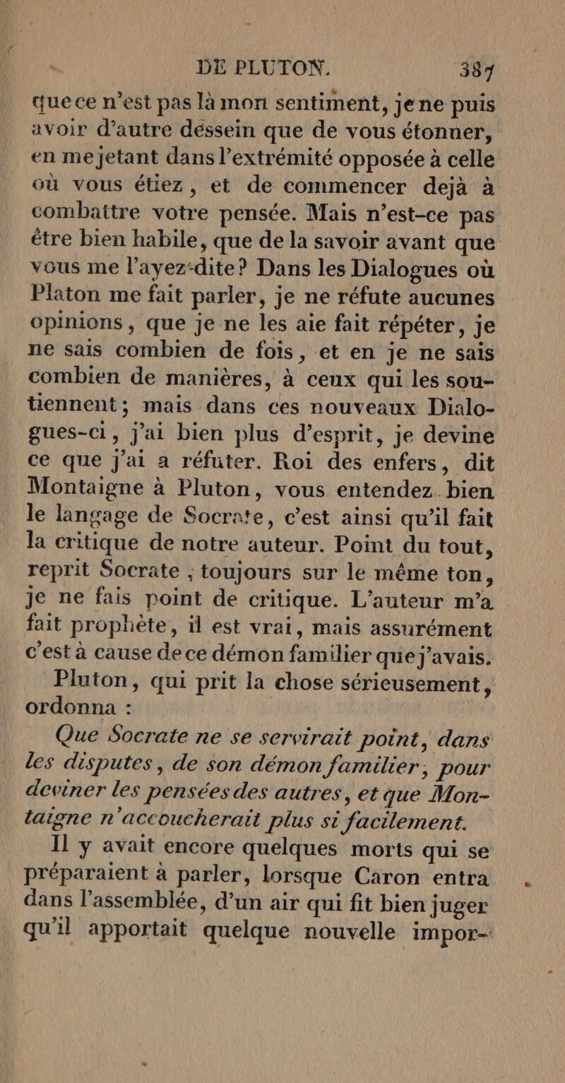 que ce n’est pas là mon sentiment, jene puis avoir d'autre dessein que de vous étonuer, en me jetant dans l'extrémité opposée à celle où vous étiez, et de commencer dejà à combattre votre pensée. Mais n’est-ce pas être bien habile, que de la savoir avant que vous me l’ayez-dite? Dans les Dialogues où Platon me fait parler, je ne réfute aucunes opinions , que je ne les aie fait répéter, je ne sais combien de fois, et en je ne sais combien de manières, à ceux qui les sou- tiennent; mais dans ces nouveaux Dialo- gues-ci, j'ai bien plus d'esprit, je devine ce que J'ai a réfuter. Roi des enfers, dit Montaigne à Pluton, vous entendez bien le langage de Socrate, c'est ainsi qu’il fait la critique de notre auteur. Point du tout, reprit Socrate ; toujours sur le même ton, je ne fais point de critique. L'auteur m’a fait prophète, il est vrai, mais assurément c'est à cause de ce démon familier quej'avais. Pluton, qui prit la chose sérieusement, ordonna : Que Socrate ne se servirait point, dans les disputes, de son démon familier, pour deviner les pensées des autres, et que Mon- latgne n'accoucherait plus si facilement. Il ÿ avait encore quelques morts qui se préparaient à parler, lorsque Caron entra dans l’assemblée, d’un air qui fit bien juger qu'il apportait quelque nouvelle impor-!