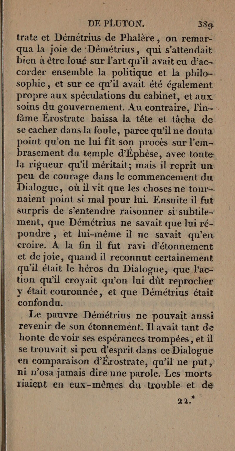 trate et Démeétrius de Phalère, on remar- qua la joie de ‘Démétrius, qui s'attendait bien à être loué sur l’art qu’il avait eu d’ac- corder ensemble la politique et la philo-. sophie, et sur ce qu’il avait été également propre aux spéculations du cabinet, et aux soins du gouvernement. Au conträire, lin- fime Érostrate baissa la tête et tâcha de se cacher dans la foule, parce qu il ne douta point qu'on ne lui fit son procès sur l’em- brasement du temple d'Éphèse, avec toute: la rigueur qu’il méritait; mais il reprit un: peu de courage dans le commencement du Dixlogue, où il vit que les choses ne tour naient point si mal pour lui. Ensuite il fut surpris de s'entendre raisonner si subtile- ment, que Démétrius ne savait que lui ré- pondre » et lui-même il ne savait qu’en croire. À la fin il fut ravi d’étonnement et de joie, quand il reconnut certainement qu il était le héros du Dialogue, que l’ac- tion qu'il croyait qu’on lui dût reprocher y était couronnée, et que Démétrius était confondu. Le pauvre Démétrius ne pouvait aussi revenir de son étonnement. Il avait tant de honte de voir ses espérances trompées, et il se trouvait si peu d esprit dans ce Dialogue en comparaison d'Érostrate, qu’il ne put, ni n’Osa jamais dire une parole. Les morts riaient en eux-mêmes du trouble et de 42