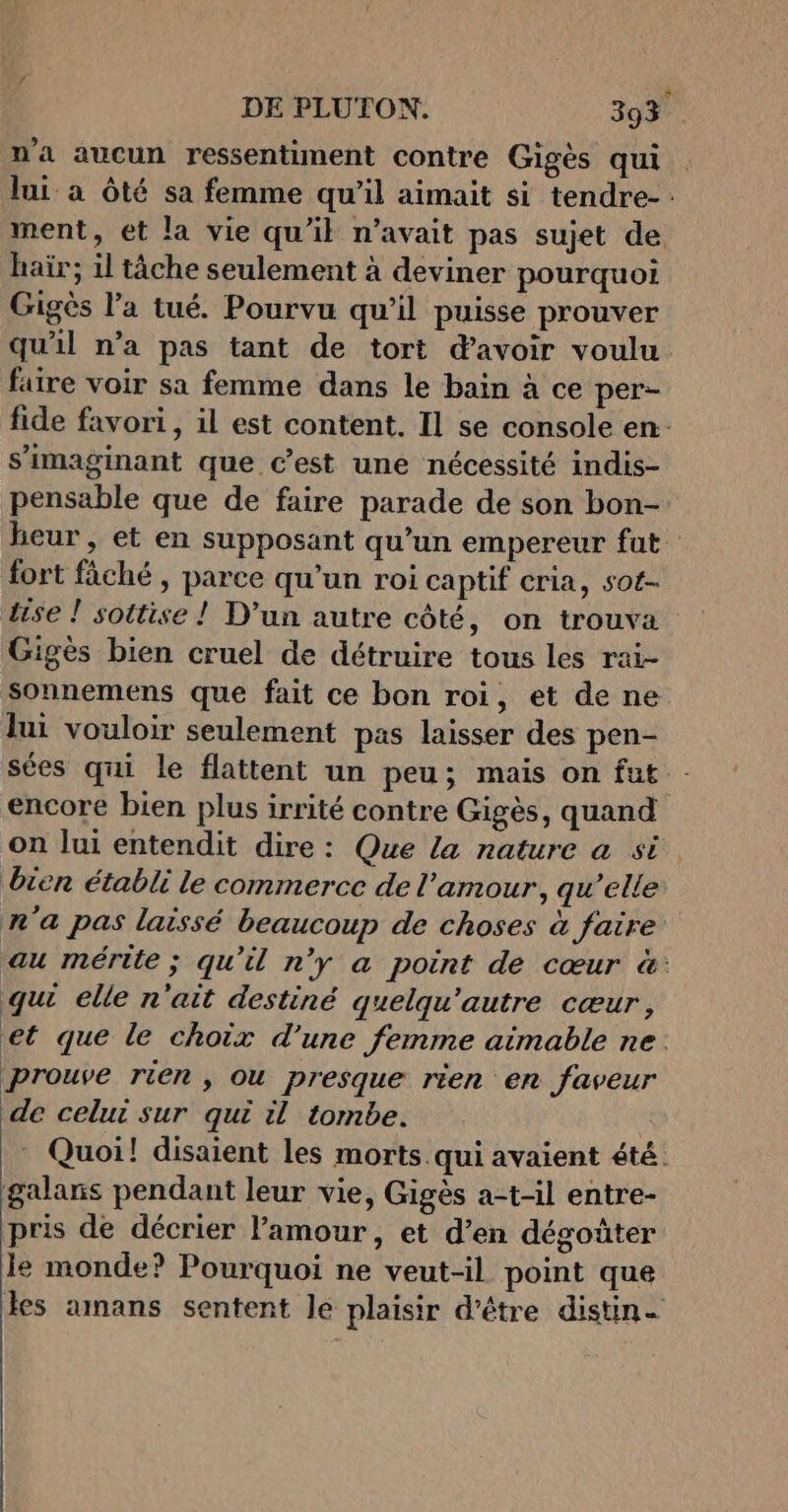 n'a aucun ressentiment contre Gigès qui . lui a Ôté sa femme qu’il aimait si tendre- ment, et la vie qu'il n'avait pas sujet de hair; il tâche seulement à deviner pourquoi Gigès l’a tué. Pourvu qu’il puisse prouver qu'il n’a pas tant de tort davoir voulu faire voir sa femme dans le bain à ce per- fide favori, il est content. Il se console en s’imaginant que c’est une nécessité indis- pensable que de faire parade de son bon- heur, et en supposant qu’un empereur fat. fort fâché , parce qu’un roi captif cria, sot- tise ! sottise ! D'un autre côté, on trouva Gigès bien cruel de détruire tous les rai- sonnemens que fait ce bon roi, et de ne lui vouloir seulement pas laisser des pen- sées qui le flattent un peu; mais on fut encore bien plus irrité contre Gigès, quand on lui entendit dire: Que la nature a si bien établi le commerce de l'amour, qu’elle n'a pas laissé beaucoup de choses à faire au mérite ; qu'il n'y a point de cœur &amp;: qu elle n'ait destiné quelqu'autre cœur, et que le choix d’une femme aimable ne. prouve rien , Ou presque rien en faveur de celui sur qui il tombe. Quoi! disaient les morts. qui avaient été. galans pendant leur vie, Gigès a-t-il entre- pris de décrier amour, et d’en dégoûter le monde? Pourquoi ne veut-il point que les amans sentent Je plaisir d’être distin-
