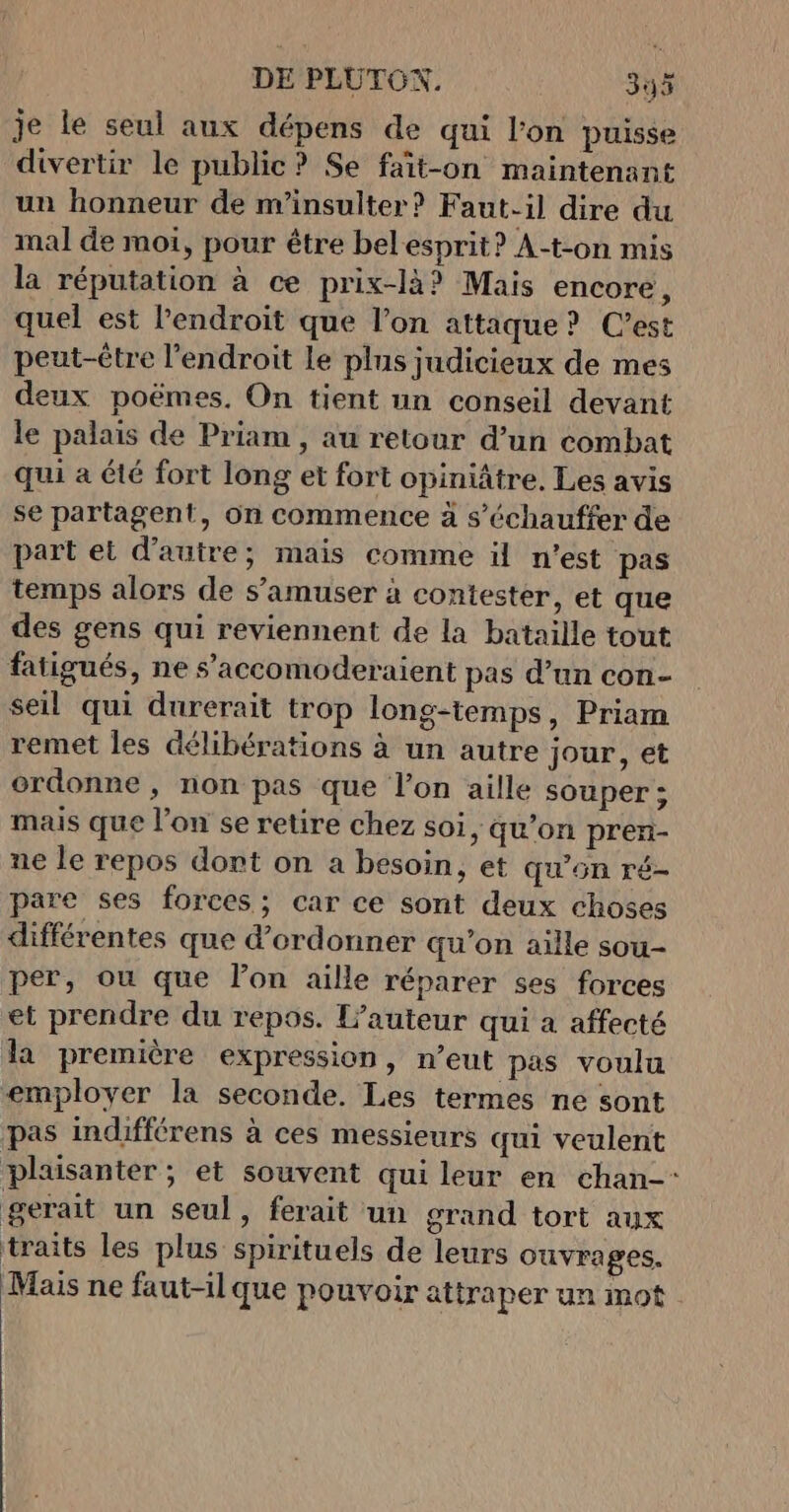 je le seul aux dépens de qui l'on puisse divertir le public ? Se fait-on maintenant un honneur de nv'insulter? Faut-il dire du mal de moi, pour être belesprit? A-t-on mis la réputation à ce prix-là? Mais encore, quel est l'endroit que l’on attaque? C’est peut-être l'endroit Le plus judicieux de mes deux poëmes, On tient un conseil devant le palais de Priam , au retour d’un combat qui a été fort long et fort opiniâtre. Les avis se partagent, on commence à s’échauffer de part et d'autre; mais comme ül n’est pas temps alors de s'amuser à contester, et que des gens qui reviennent de la bataille tout fatigués, ne s’accomoderaient pas d’un con- seil qui durerait trop long-temps, Priam remet les délibérations à un autre jour, et ordonne, non pas que l’on aille souper ; mais que l'on se retire chez soi, qu’on pren- ne le repos dort on a besoin, et qu’on ré- pare ses forces; car ce sont deux choses différentes que d’ordonner qu’on aille sou- per, ou que l’on aille réparer ses forces et prendre du repos. L'auteur qui a affecté la première expression, n’eut pas voulu employer la seconde. Les termes ne sont pas indifférens à ces messieurs qui veulent plausanter ; et souvent qui leur en chan-* gerait un seul, ferait un grand tort aux traits les plus spirituels de leurs ouvrages. Mais ne faut-ilque pouvoir attraper un mot
