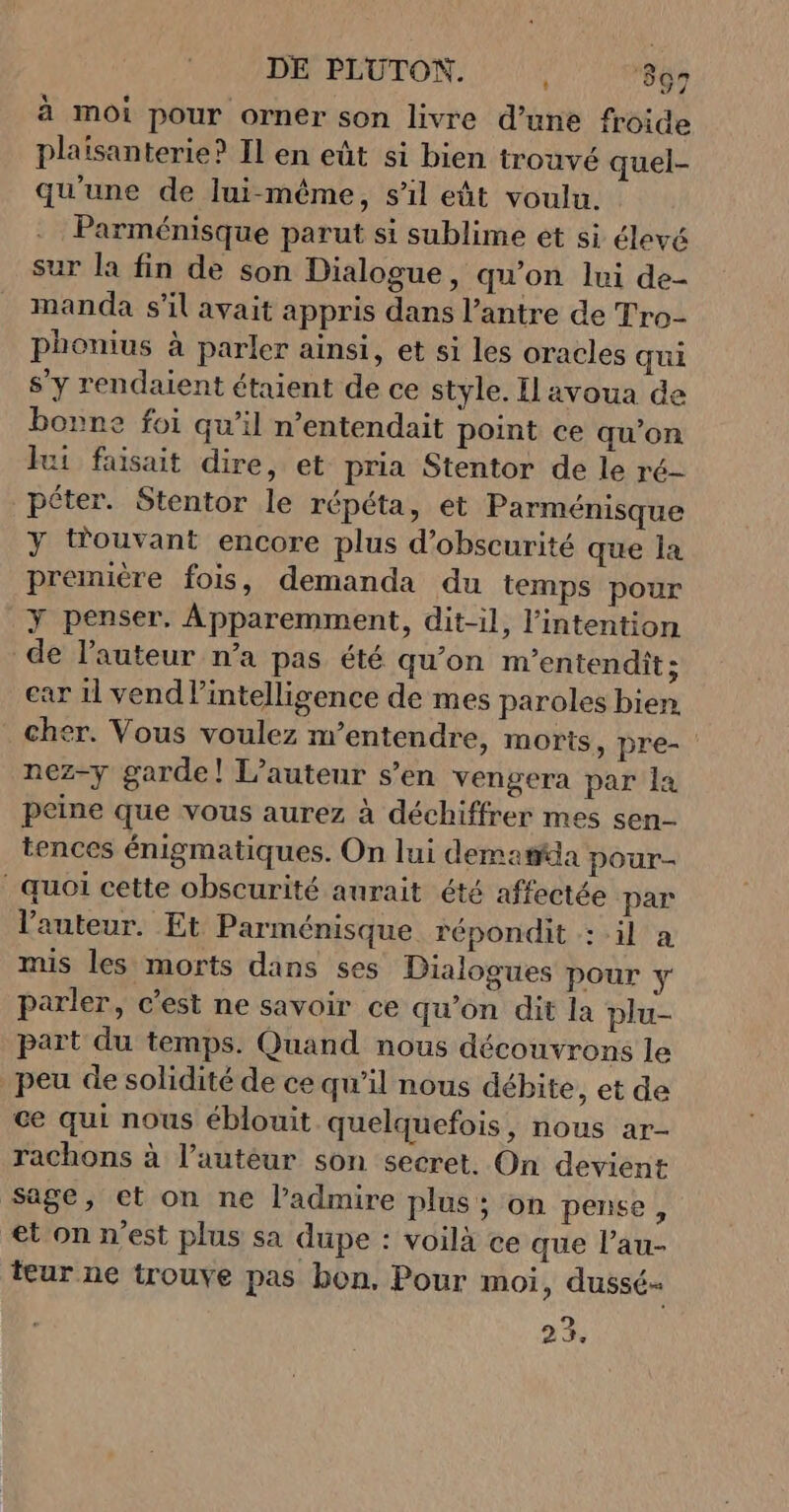 DE PLUTON. i ‘897 à moi pour orner son livre d’une froide plaisanterie? Il en eût si bien trouvé quel- qu'une de lui-même, s'il eût voulu. Parménisque parut si sublime et si élevé sur la fin de son Dialogue, qu’on lui de- manda s’il avait appris dans l’antre de Tro- phonius à parler ainsi, et si les oracles qui s'y rendaient étaient de ce style. Il avoua de bonne foi qu’il n’entendait point ce qu’on ui faisait dire, et pria Stentor de le ré- péter. Stentor le répéta, et Parménisque y tfouvant encore plus d’obscurité que la première fois, demanda du temps pour Y penser. Apparemment, dit-il, l'intention de l’auteur n’a pas été qu’on m'entendit ; car il vend intelligence de mes paroles bien. cher. Vous voulez m’entendre, morts, pre- nez-y garde! L'auteur s’en vengera par la peine que vous aurez à déchiffrer mes sen- tences énigmatiques. On lui demasia pour- quoi cette obscurité aurait été affectée par l'auteur. Et Parménisque répondit : il a mis les morts dans ses Dialogues pour y parler, c’est ne savoir ce qu’on dit la plu- part du temps. Quand nous découvrons le peu de solidité de ce qu’il nous débite, et de ce qui nous éblouit quelquefois, nous ar- rachons à l’autéur son secret. On devient Sage, et on ne l’admire plus; on pense, et on n’est plus sa dupe : voilà ce que l’au- teur ne trouve pas bon, Pour moi, dussé- 23.