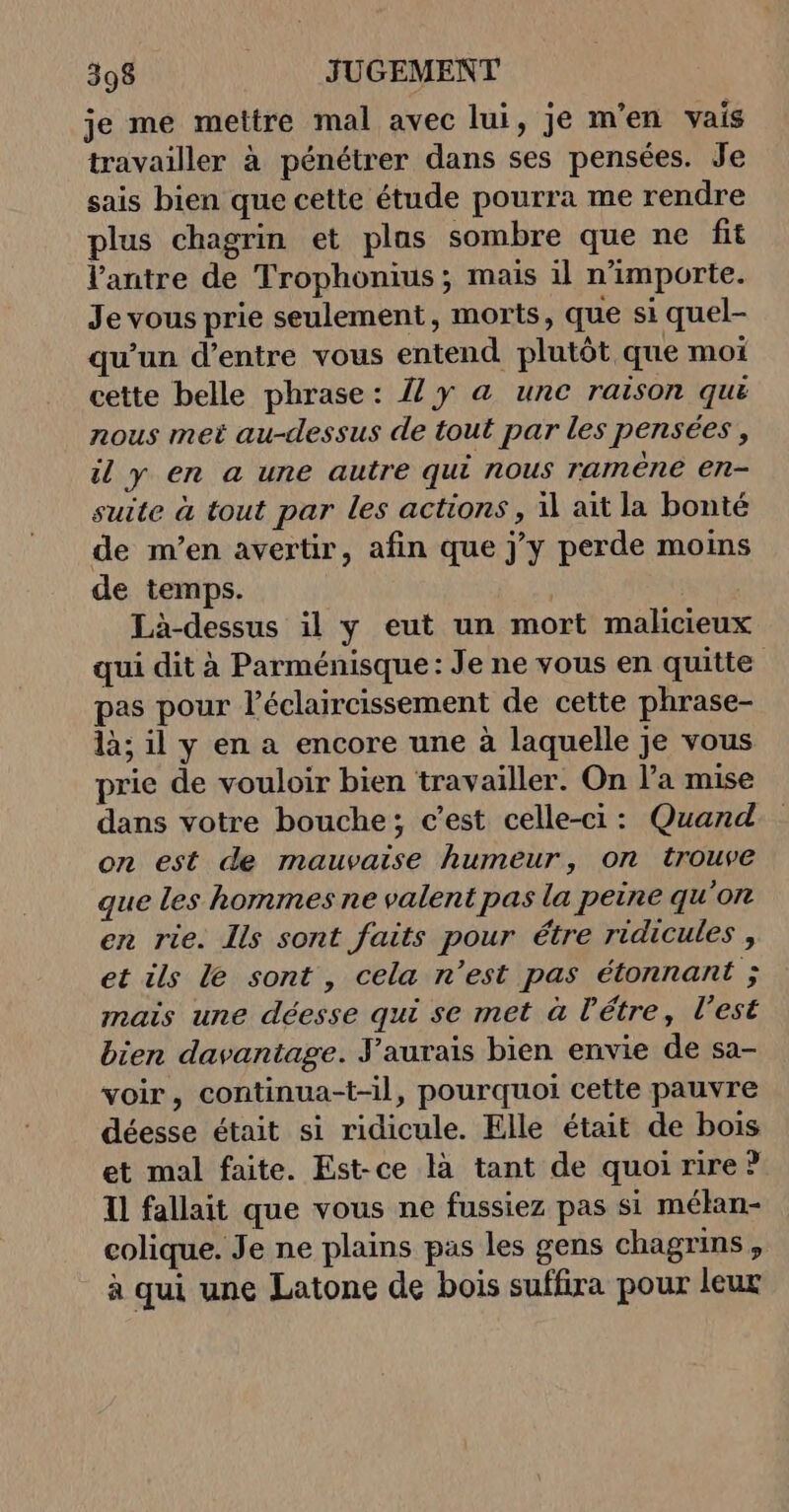 je me mettre mal avec lui, je m'en vais travailler à pénétrer dans ses pensées. Je sais bien que cette étude pourra me rendre plus chagrin et plas sombre que ne fit l’antre de Trophonius; mais il n'importe. Je vous prie seulement, morts, que si quel- qu’un d’entre vous entend plutôt que moi cette belle phrase: {y &amp; une raison quë nous met au-dessus de tout par les pensées, il y en a une autre qui nous raméne en- suite à tout par les actions , il ait la bonté de m’en avertir, afin que jy perde moins de temps. Là-dessus il y eut un mort malicieux qui dit à Parménisque: Je ne vous en quitte pas pour l’éclaircissement de cette phrase- là; il y en a encore une à laquelle je vous prie de vouloir bien travailler. On l’a mise dans votre bouche; c’est celle-ci: Quand on est de mauvaise humeur, on trouve que les hommes ne valent pas la peine qu'on en rie. Ils sont faits pour étre ridicules , et ils Le sont , cela n’est pas étonnant ; mais une déesse qui se met à l'étre, l’est bien davantage. aurais bien envie de sa- voir, continua-t-il, pourquoi cette pauvre déesse était si ridicule. Elle était de bois et mal faite. Est-ce là tant de quoi rire? 11 fallait que vous ne fussiez pas si mélan- colique. Je ne plains pas les gens chagrins, à qui une Latone de bois suffira pour leur