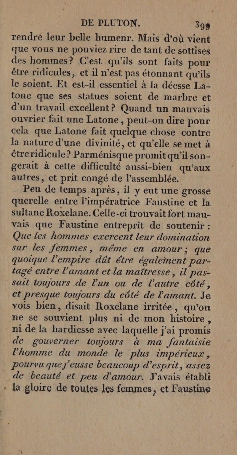 rendré leur belle humenr. Mais d’où vient que vous ne pouviez rire de tant de sottises des hommes? C’est qu'ils sont faits pour être ridicules, et il n’est pas étonnant qu'ils” le soient. Et est-il essentiel à la déesse La- tone que ses statues soient de marbre et d’un travail excellent? Quand un mauvais ouvrier fait une Latone , peut-on dire pour cela que Latone fait quelque chose contre la nature d’une divinité, et qu’elle se met à étreridicule ? Parménisque promit qu’il son- gerait à cette difficulté aussi-bien qu'aux autres, et prit congé de l'assemblée. Peu de temps après, il y eut une grosse querelle entre l’impératrice Faustine et la sultane Roxelane. Celle-ci trouvait fort mau- vais que Faustine entreprit de soutenir : Que les hommes exercent leur domination sur les femmes, même en amour; que quoique l'empire dût étre également par- tagé entre l'amant et la maîtresse, il pas- sait toujours de l’un ou de l’autre côté, et presque toujours du côté de l'amant. Je vois bien, disait Roxelane irritée, qu’on .ne se souvient plus ni de mon histoire, ni de la hardiesse avec laquelle j'ai promis de gouverner toujours à ma fantaisie l’homme du monde le plus impérieux, Pourvu que j'eusse beaucoup d'esprit, assez .de beauté et peu d'amour. Yavais établi * la gloire de toutes les femmes, et Faustine