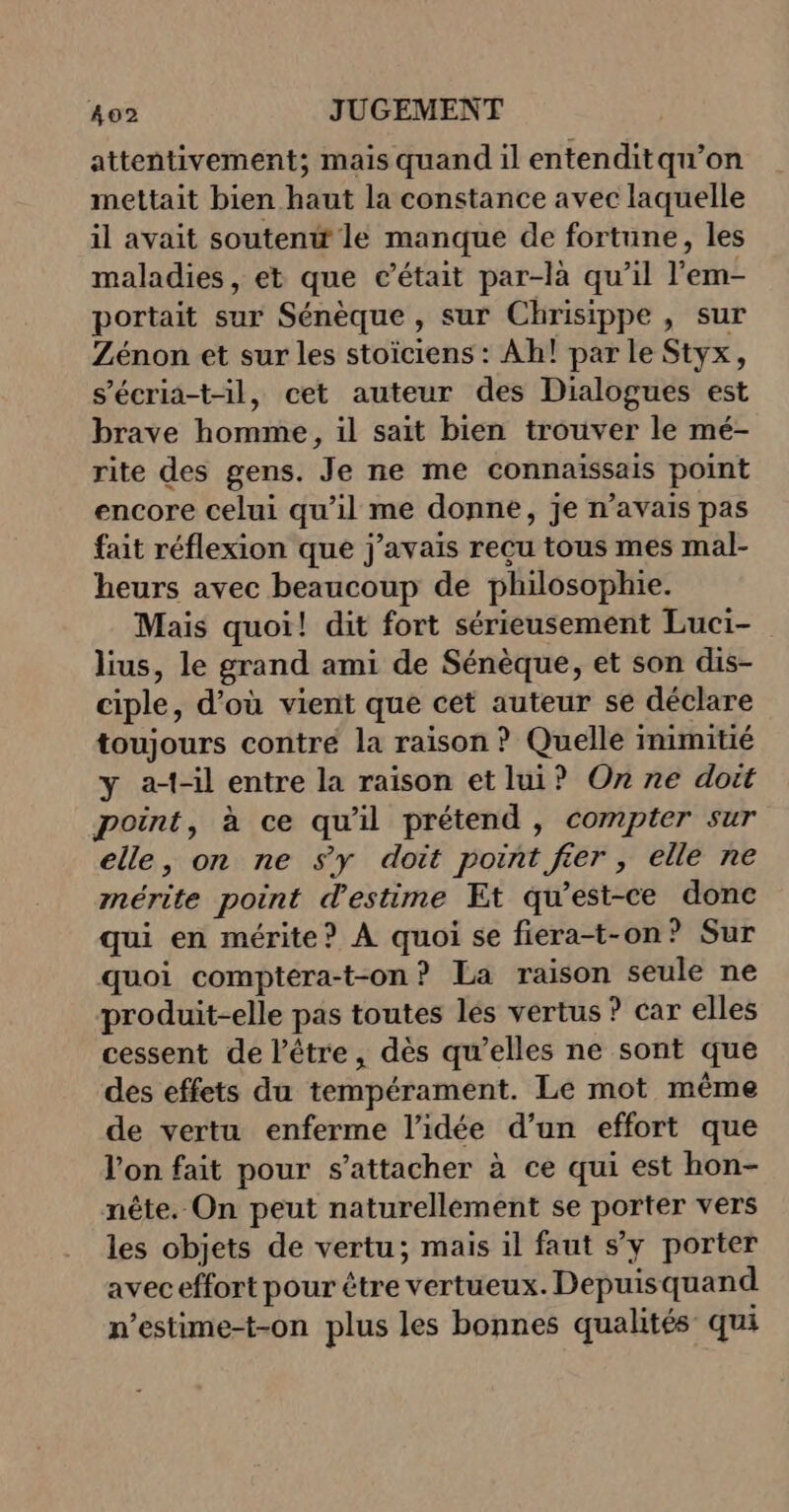attentivement; mais quand il entenditqu’on mettait bien haut la constance avec laquelle il avait soutenw le manque de fortune, les maladies, et que c'était par-là qu’il l'em- portait sur Sénèque , sur Chrisippe , sur Zénon et sur les stoïciens : Ah! par le Styx, s’écria-t-il, cet auteur des Dialogues est brave homme, il sait bien trouver le mé- rite des gens. Je ne me connaissais point encore celui qu’il me donne, je n’avais pas fait réflexion que j'avais reçu tous mes mal- heurs avec beaucoup de philosophie. Mais quoi! dit fort sérieusement Luci- lius, le grand ami de Sénèque, et son dis- ciple, d’où vient que cet auteur se déclare toujours contre la raison ? Quelle inimitié y a--il entre la raison etlui? On ne doit point, à ce qu'il prétend , compter sur elle, on ne sy doit point fier, elle ne mérite point d'estime Et qu'est-ce donc qui en mérite? À quoi se fiera-t-on? Sur quoi comptera-t-on? La raison seule ne produit-elle pas toutes les vertus ? car elles cessent de l'être, dès qu’elles ne sont que des effets du tempérament. Le mot même de vertu enferme l’idée d’un effort que l’on fait pour s'attacher à ce qui est hon- nête. On peut naturellement se porter vers les objets de vertu; mais il faut s’y porter aveceffort pour être vertueux. Depuisquand n’estime-t-on plus les bonnes qualités qui
