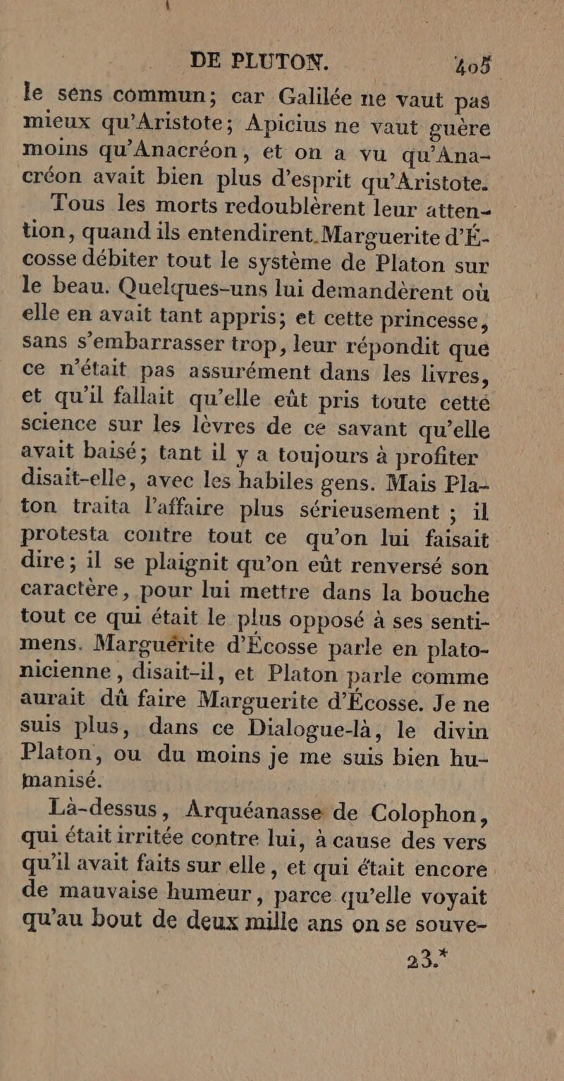 le sens commun; car Galilée ne vaut pas mieux qu'Aristote; Apicius ne vaut guère moins qu’'Anacréon, ét on à vu qu’Ana- créon avait bien plus d’esprit qu’Aristote. Tous les morts redoublèrent leur atten- tion, quand ils entendirent Marguerite d'É- cosse débiter tout le système de Platon sur le beau. Quelques-uns lui demandèrent où elle en avait tant appris; et cette princesse, sans s’embarrasser trop, leur répondit qué ce n’était pas assurément dans les livres, et qu'il fallait qu’elle eût pris toute cetté science sur les lèvres de ce savant qu’elle avait baisé; tant il y a toujours à profiter disait-elle, avec les habiles gens. Mais Pla- ton traita l'affaire plus sérieusement ; il protesta contre tout ce qu’on lui faisait dire ; il se plaignit qu’on eût renversé son caractère, pour lui mettre dans la bouche tout ce qui était le plus opposé à ses senti- mens. Marguérite d'Écosse parle en plato- nicienne , disait-il, et Platon parle comme aurait dû faire Marguerite d'Écosse. Je ne suis plus, dans ce Dialogue-là, le divin Platon, ou du moins je me suis bien hu- manisé. Lä-dessus, Arquéanasse de Colophon, qui était irritée contre lui, à cause des vers qu’il avait faits sur elle, et qui était encore de mauvaise humeur, parce qu’elle voyait qu’au bout de deux mille ans on se souve- 23.*