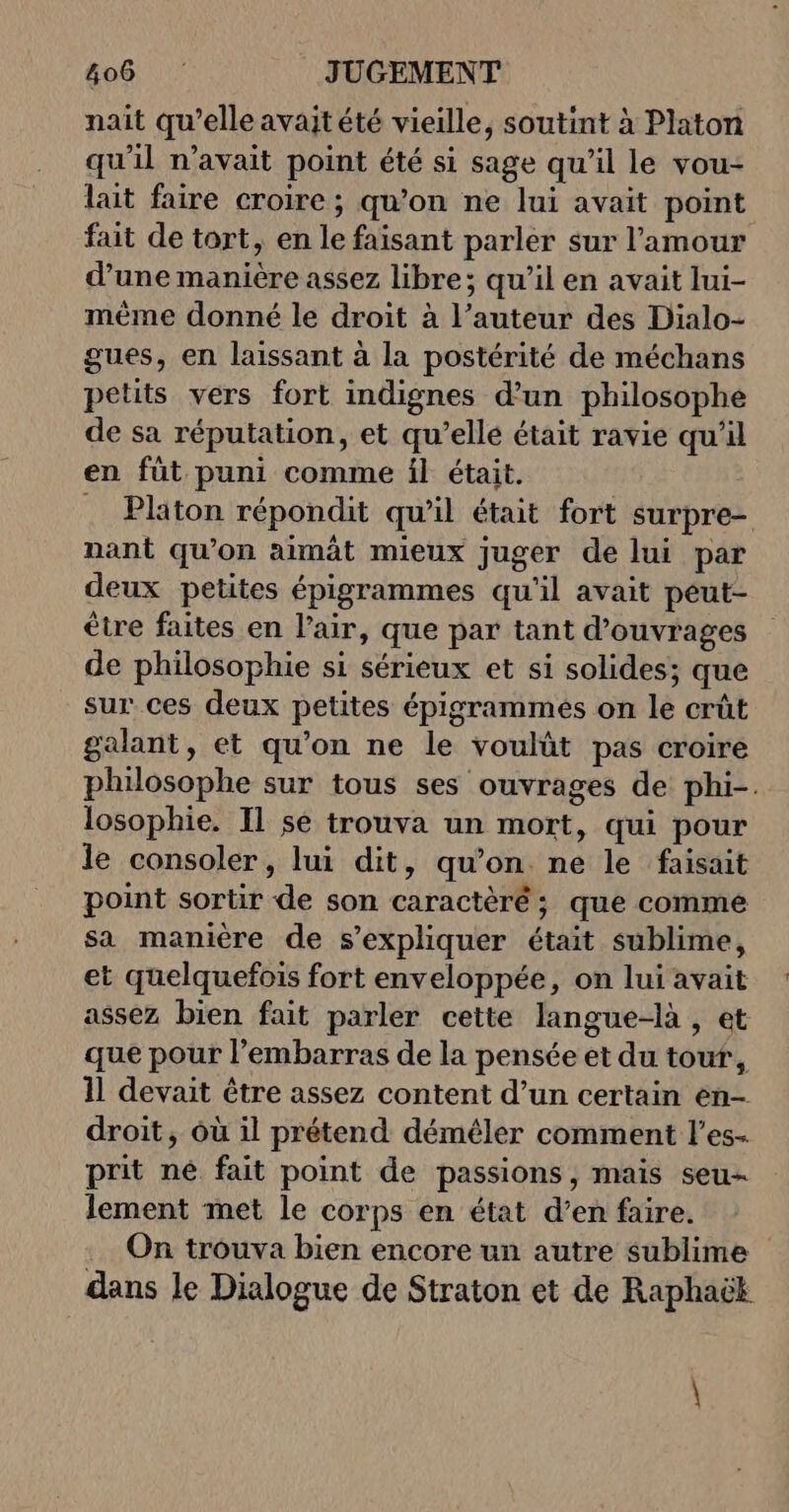 nait qu’elle avaitété vieille, soutint à Platon qu'il n'avait point été si sage qu’il le vou- lait faire croire ; qu’on ne lui avait point fait de tort, en le faisant parler sur l'amour d’une manière assez libre; qu’il en avait lui- mème donné le droit à l’auteur des Dialo- gues, en laissant à la postérité de méchans petits vers fort indignes d’un philosophe de sa réputation, et qu’elle était ravie qu'il en füt puni comme il était. . Platon répondit qu'il était fort surpre- nant qu’on aimât mieux juger de lui par deux petites épigrammes qu'il avait peut- être faites en l’air, que par tant d'ouvrages de philosophie si sérieux et si solides; que sur ces deux petites épigrammés on le crût galant, et qu’on ne le voulût pas croire philosophe sur tous ses ouvrages de phi-. losophie. Il se trouva un mort, qui pour le consoler, lui dit, qu’on ne le faisait point sortir de son caractèré ; que comme sa manière de s’expliquer était sublime, et quelquefois fort enveloppée, on lui avait assez bien fait parler cette langue-là , et que pour l'embarras de la pensée et du tour, 11 devait être assez content d’un certain en- droit, où il prétend déméler comment l’es- prit né fait point de passions, mais seu- lement met le corps en état d’en faire. On trouva bien encore un autre sublime dans le Dialogue de Straton et de Raphaëk