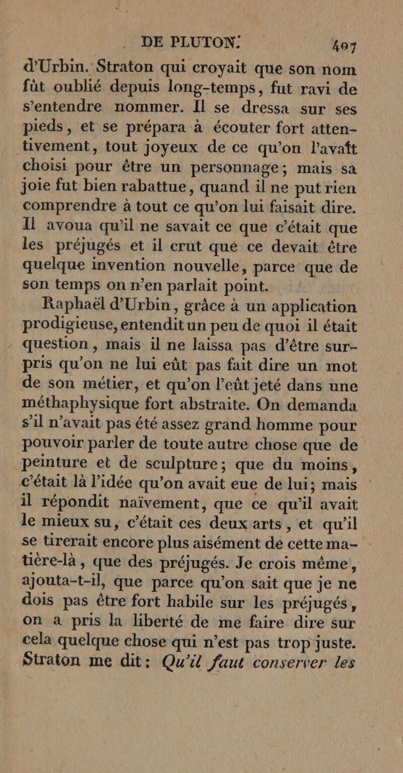 d'Urbin. Straton qui croyait que son nom fût oublié depuis long-temps, fut ravi de s'entendre nommer. Il se dressa sur ses pieds, et se prépara à écouter fort atten- tivement, tout joyeux de ce qu’on l'avaft choisi pour être un persounage; mais sa joie fut bien rabattue, quand il ne put rien comprendre à tout ce qu’on lui faisait dire. Il avoua qu'il ne savait ce que c'était que les préjugés et il crut que ce devait être quelque invention nouvelle, parce que de son temps on n’en parlait point. Raphaël d'Urbin, grâce à un application prodigieuse, entendit un peu de quoi il était - question, mais il ne laissa pas d’être sur- pris qu’on ne lui eût pas fait dire un mot de son métier, et qu’on l’eût jeté dans une méthaphysique fort abstraite. On demanda s’il n'avait pas été assez grand homme pour pouvoir parler de toute autre chose que de peinture et de sculpture; que du moins, c'était là l’idée qu’on avait eue de lui; mais il répondit naïvement, que ce qu'il avait le mieux su, c'était ces deux arts , et qu'il se tirerait encore plus aisément de cette ma- tière-là, que des préjugés. Je crois méme, ajouta-t-il, que parce qu’on sait que je ne dois pas tre fort habile sur les préjugés, on a pris la liberté de me faire dire sur cela quelque chose qui n’est pas trop juste. Straton me dit: Qu'il faut conserver les