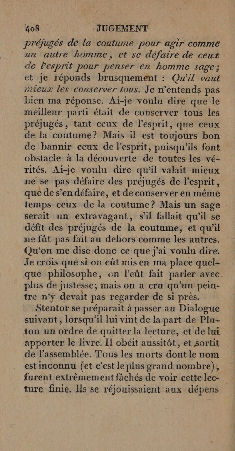 préjugés de la coutume pour agir comme un autre homme, et se défaire de ceux de l'esprit pour penser en homme sag et je réponds brusquement : Qu'il vaut mieux les Conserver tous. Je n’entends pas bien ma réponse. Aï-je voulu dire que le meilleur parti était de conserver tous les préjugés, tant ceux de l'esprit, que ceux de la coutume? Mais il est toujours bon de bannir ceux de l’esprit, puisqu'ils font obstacle à la découverte de toutes les vé- rités. Ai-je voulu dire qu ‘1 valait mieux ne se pas défaire des préjugés de l'esprit, que de s’en défaire, et de conserver en même temps ceux de LE coutume? Mais un sage serait un extravagant, sil fallait qu'il se défit des préjugés de la coutume, et qu’il ne fût pas fait au dehors comme les autres. Qu’on me dise donc ce que j'ai voulu dire. Je erois que si on eût misen ma place quel- que philosophe, on l’eüt fait parler avec. plus de justesse; mais on a cru qu'un pein- tre n’y devait pas regarder de si près. Stentor se préparait à passer au Dialogue suivant, lorsqu'il lui vint de la part de Plu- ton un ordre de quitter la lecture, et de lui apporter le livre. Il obéit aussitôt, et sortit de l’assemblée. Tous les morts dont le nom est inconnu (et c’est le plus grand nombre), furent extrêmement fâchés de voir cette lec- ture finie. Hs se réjouissaient aux dépens