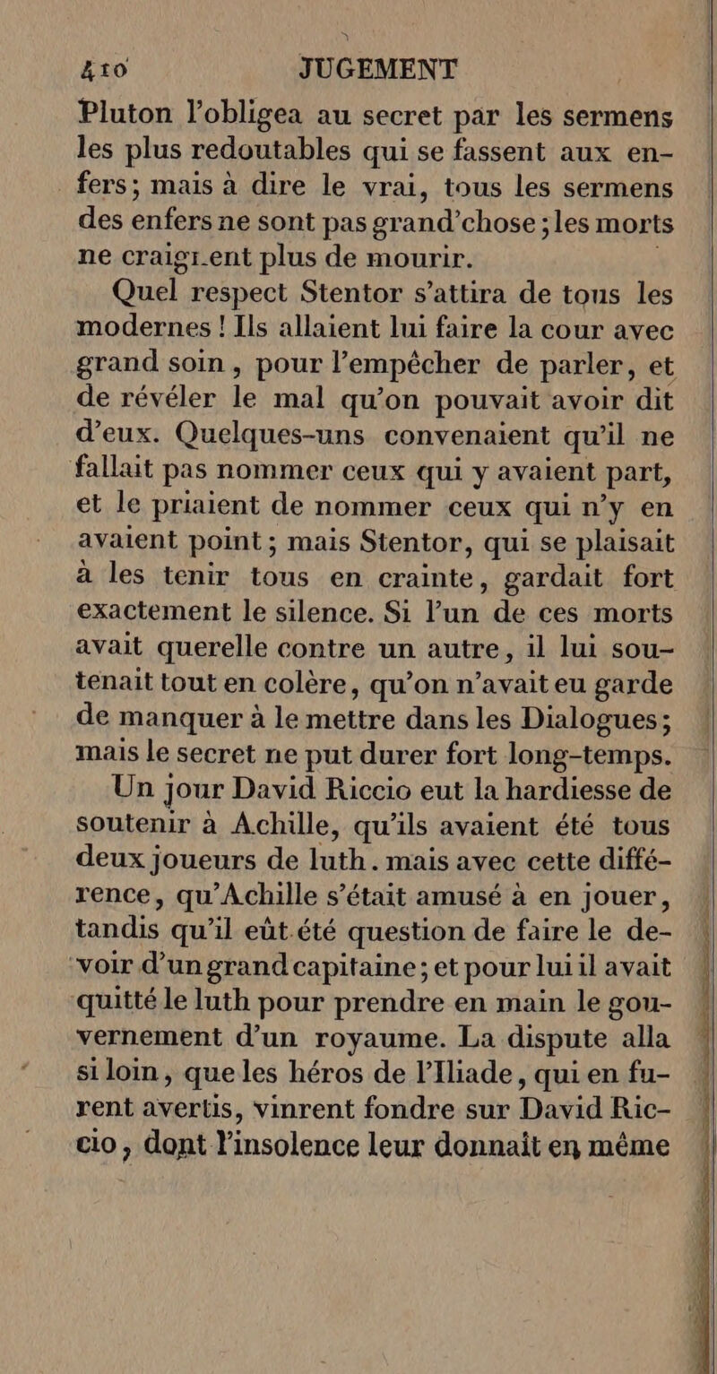 Pluton l’obligea au secret par les sermens les plus redoutables qui se fassent aux en- . fers; mais à dire le vrai, tous les sermens des enfers ne sont pas grand’chose ; les morts ne craigr.ent plus de mourir. Quel respect Stentor s’attira de tous les modernes ! Ils allaient lui faire la cour avec grand soin, pour l'empêcher de parler, et de révéler le mal qu’on pouvait avoir dit d'eux. Quelques-uns convenaient qu'il ne fallait pas nommer ceux qui y avaient part, et le priaient de nommer ceux qui ny en avaient point ; mais Stentor, qui se plaisait exactement le silence. Si Pur de ces morts avait querelle contre un autre, il lui sou- tenait tout en colère, qu’on n’avait eu garde de manquer à le mettre dans les Dialogues ; mais le secret ne put durer fort long-temps. Un] jour David Riccio eut la hardiesse de soutenir à Achille, qu'ils avaient été tous deux joueurs de luth. mais avec cette diffé- rence, qu'Achille s'était amusé à en jouer, tandis qu’il eût.été question de faire le de- “voir d’un grand capitaine ; et pour lui il avait quitté le luth pour prendre en main le gou- vernement d’un royaume. La dispute alla si loin, que les héros de l’Iliade, qui en fu- rent avertis, vinrent fondre sur David Ric- cio, dont l'insolence leur donnait en même