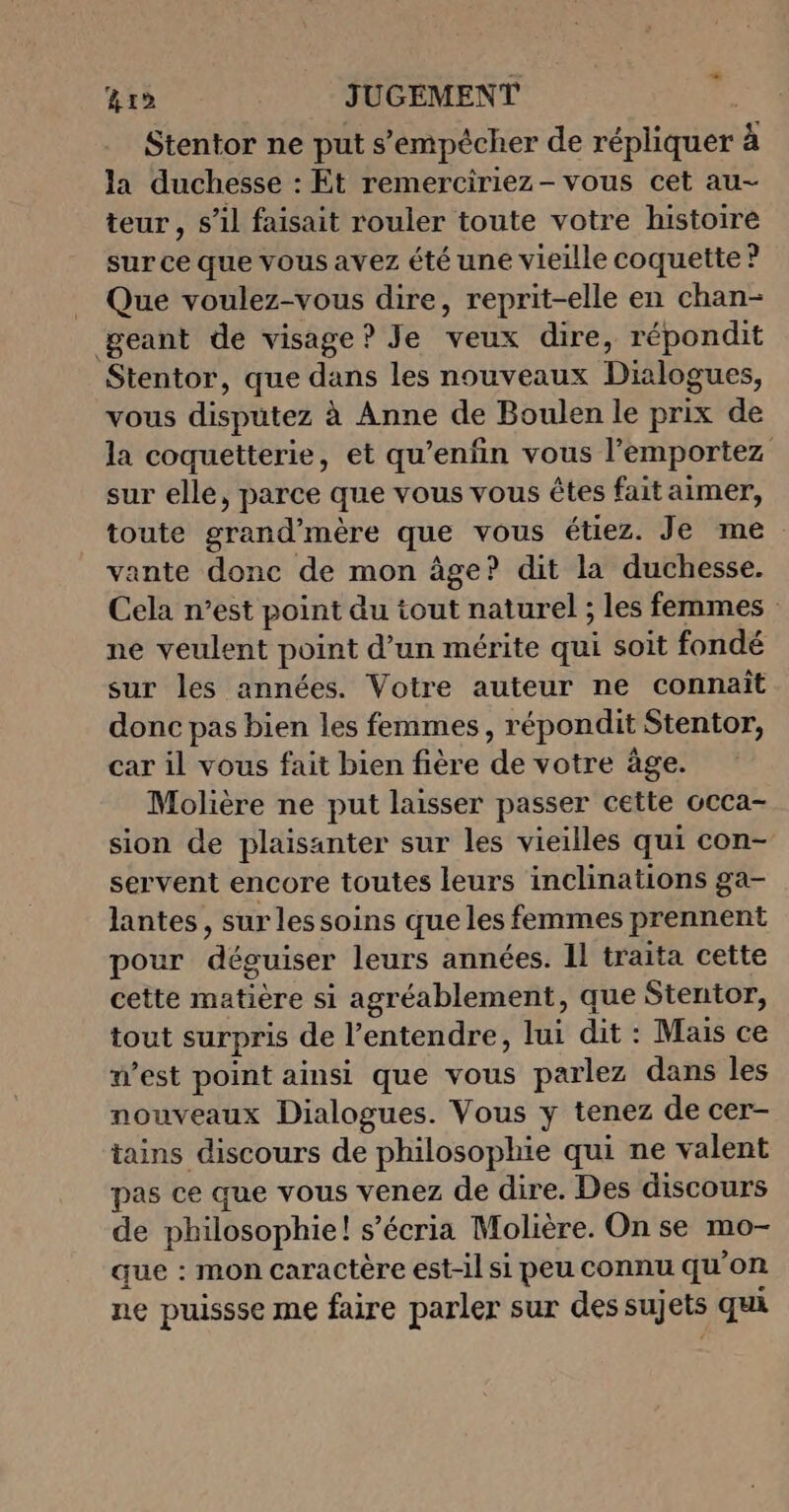 Li &amp;rd JUGEMENT Stentor ne put s’empécher de répliquer à la duchesse : Et remerciriez- vous cet au- teur , s’il faisait rouler toute votre histoire sur ce que vous avez été une vieille coquette ? _ Que voulez-vous dire, reprit-elle en chan- geant de visage? Je veux dire, répondit Stentor, que dans les nouveaux Dialogues, vous disputez à Anne de Boulen le prix de la coquetterie, et qu’enfin vous l’emportez sur elle, parce que vous vous êtes fait aimer, toute grand'mère que vous étiez. Je me vante donc de mon âge? dit la duchesse. Cela n’est point du tout naturel ; les femmes ne veulent point d’un mérite qui soit fondé sur les années. Votre auteur ne connaît donc pas bien les femmes, répondit Stentor, car il vous fait bien fière de votre âge. Molière ne put laisser passer cette occa- sion de plaisanter sur les vieilles qui con- servent encore toutes leurs inclinations ga- lantes, sur lessoins que les femmes prennent pour déguiser leurs années. Il traita cette cette matière si agréablement, que Stentor, tout surpris de l'entendre, lui dit : Mais ce n’est point ainsi que vous parlez dans les nouveaux Dialogues. Vous y tenez de cer- tains discours de philosophie qui ne valent pas ce que vous venez de dire. Des discours de philosophie! s’écria Molière. On se mo- que : mon caractère est-il si peu connu qu'on ne puissse me faire parler sur des sujets qui