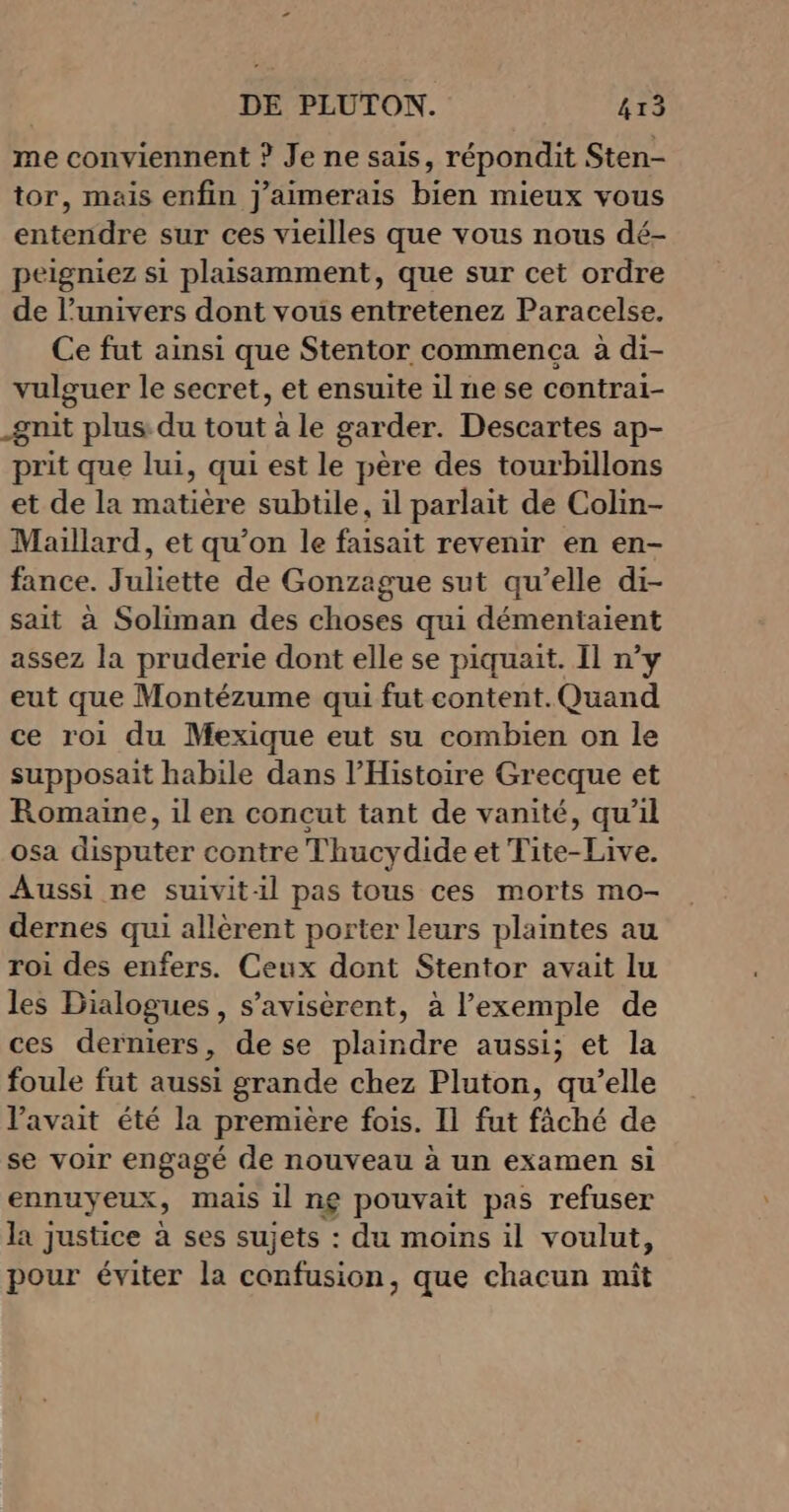 me conviennent ? Je ne sais, répondit Sten- tor, mais enfin j'aimerais bien mieux vous entendre sur ces vieilles que vous nous dé- peigniez si plaisamment, que sur cet ordre de l’univers dont vous entretenez Paracelse. Ce fut ainsi que Stentor commença à di- vulguer le secret, et ensuite il ne se contrai- gnit plus du tout à le garder. Descartes ap- prit que lui, qui est le père des tourbillons et de la matière subtile, il parlait de Colin- Maillard, et qu’on le faisait revenir en en- fance. Juliette de Gonzague sut qu’elle di- sait à Soliman des choses qui démentaient assez la pruderie dont elle se piquait. Il n’y eut que Montézume qui fut content. Quand ce roi du Mexique eut su combien on le supposait habile dans l'Histoire Grecque et Romaine, il en concut tant de vanité, qu’il osa disputer contre Thucydide et Tite-Live. Aussi ne suivit-il pas tous ces morts mo- dernes qui allèrent porter leurs plaintes au roi des enfers. Ceux dont Stentor avait lu les Dialogues, s’avisèrent, à l'exemple de ces derniers, de se plaindre aussi; et la foule fut aussi grande chez Pluton, qu’elle Vavait été la première fois. Il fut fâché de se voir engagé de nouveau à un examen si ennuyeux, mais il ng pouvait pas refuser la justice à ses sujets : du moins il voulut, pour éviter la confusion, que chacun miît
