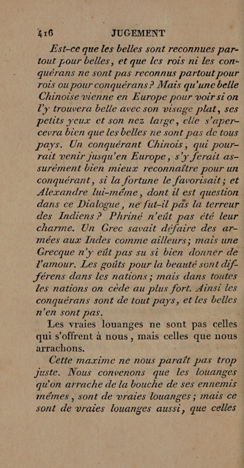 Est-ce que les belles sont reconnues par- tout pour belles, et que les rois nt les con- quérans ne sont pas reconnus partout pour rois ou pour conquérans ? Mais qu'une belle Chinoise vienne en Europe pour voir si on l’y trouvera belle avec son visage plat, ses peuts yeux et son nez large, elle s’aper- cevra bien que les belles ne sont pas de tous pays. Un conquérant Chinois, qui pour- rait venir jusqu'en Europe, s'y ferait as- surément bien mieux reconnaître pour un conquérant, st la fortune le favorisait ; et Alexandre lui-méme, dont il est question dans ce Dialogue, ne fut-il pas la terreur des Indiens ? Phriné n’eût pas été leur charme. Un Grec savait défaire des ar- mées aux Indes comme ailleurs; mais une Grecque n’y eût pas su si bien donner de l'amour. Les goûts pour la beauté sont dif- Jérens dans les nations ; mais dans toutes les nations on cède au plus fort. Ainsi les conquérans sont de tout pays, et les belles n'en sont pas, Les vraies louanges ne sont pas celles qui s'offrent à nous, mais celles que nous arrachons. Cette maxime ne nous paraît pas trop Juste. Nous convenons que les louanges qu'on arrache de la bouche de ses ennemis mémes , sont de vraies louanges ; mais ce sont de vraies louanges aussi, que celles