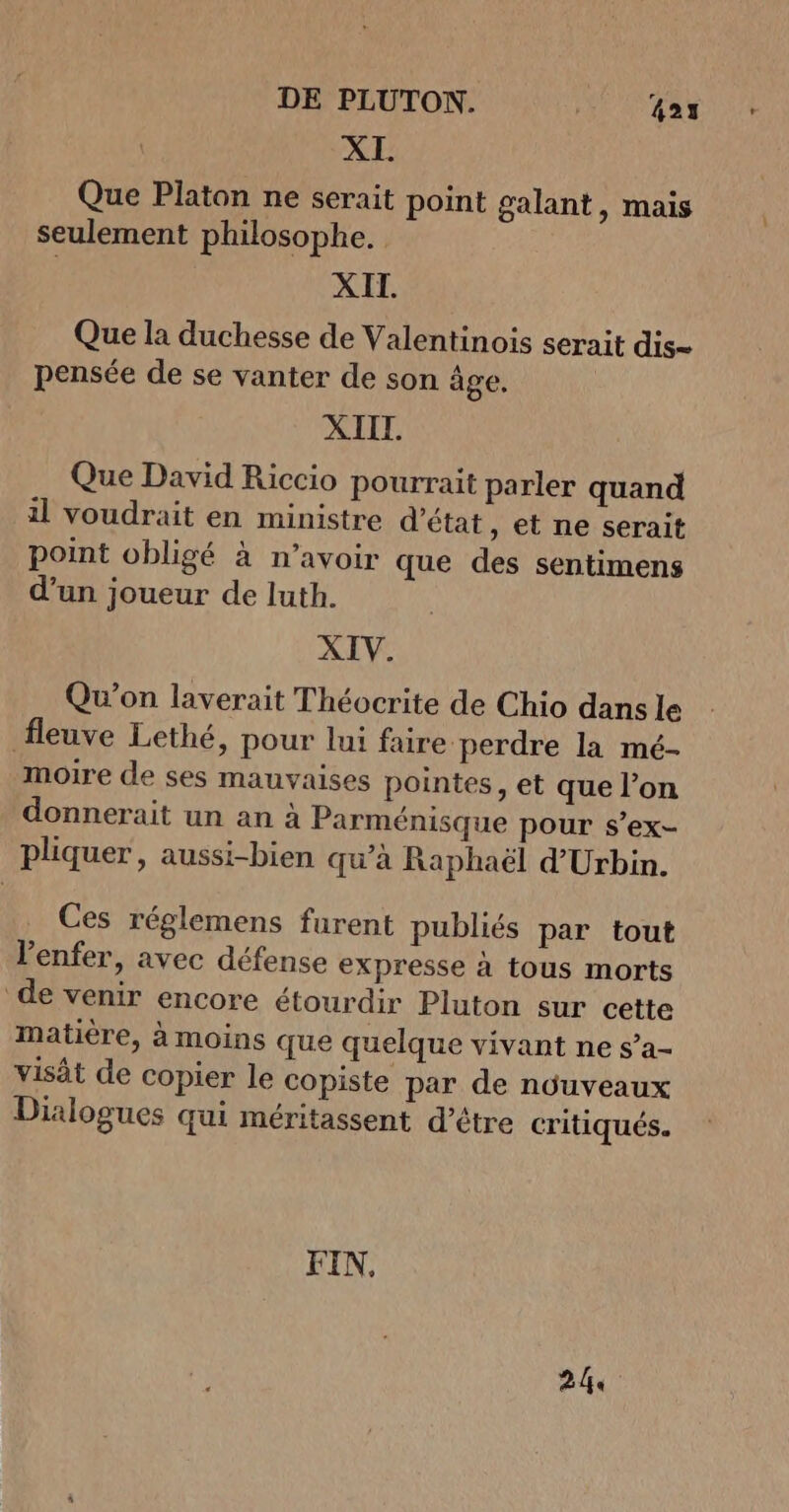 XI. Que Platon ne serait point galant, mais seulement philosophe. XII. Que la duchesse de Valentinois serait dis- pensée de se vanter de son âge, XIIL. Que David Riccio pourrait parler quand il voudrait en ministre d'état , et ne serait point obligé à n’avoir que des sentimens d’un joueur de luth. XIV. Qu'on laverait Théocrite de Chio dans le fleuve Lethé, pour lui faire perdre la mé- moire de ses mauvaises pointes, et que l’on donnerait un an à Parménisque pour s’ex- pliquer, aussi-bien qu’à Raphaël d'Urbin. Ces réglemens furent publiés par tout l'enfer, avec défense expresse à tous morts de venir encore étourdir Pluton sur cette matière, à moins que quelque vivant ne s’a- visât de copier le copiste par de nüuveaux Dialogues qui méritassent d’être critiqués. FIN, 244