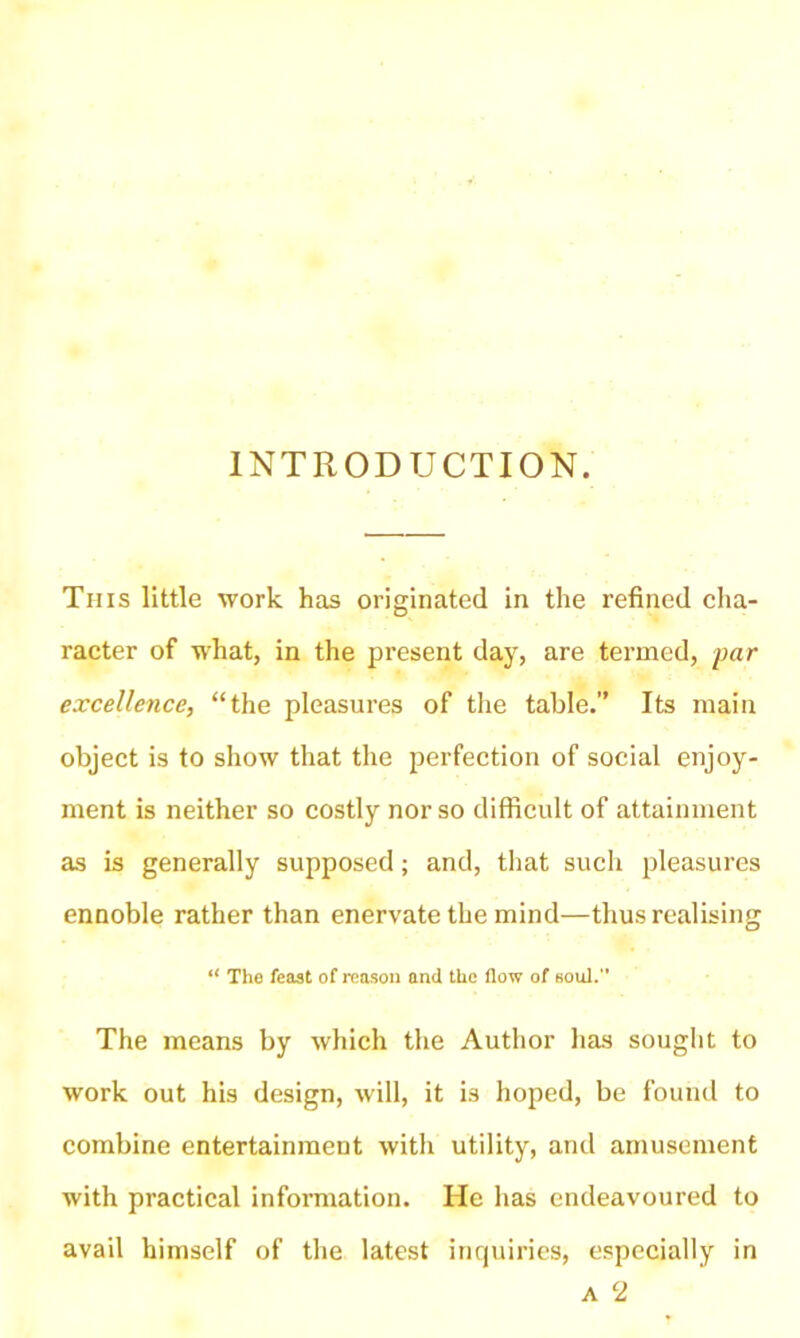 INTRODUCTION. This little work has originated in the refined cha- racter of what, in the present day, are termed, par excellence, “the pleasures of the table.” Its main object is to show that the perfection of social enjoy- ment is neither so costly nor so difficult of attainment as is generally supposed; and, that such pleasures ennoble rather than enervate the mind—thus realising i{ The feast of reason and the flow of soul. The means by which the Author has sought to work out his design, will, it is hoped, be found to combine entertainment with utility, and amusement with practical information. He has endeavoured to avail himself of the latest inquiries, especially in a 2