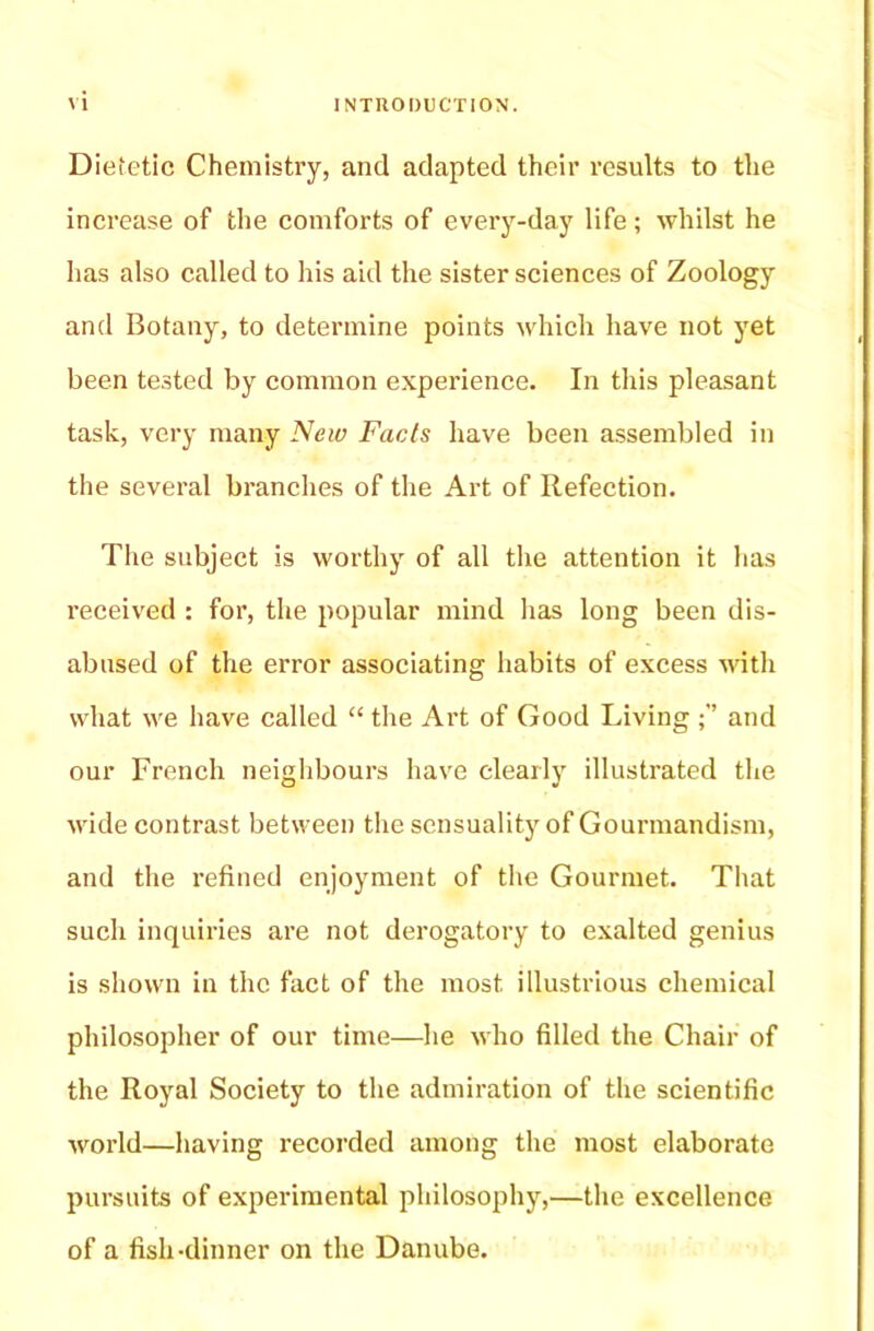 Dietetic Chemistry, and adapted their results to the increase of the comforts of every-day life; whilst he has also called to his aid the sister sciences of Zoology and Botany, to determine points which have not yet been tested by common experience. In this pleasant task, very many New Facts have been assembled in the several branches of the Art of Refection. The subject is worthy of all the attention it has received : for, the popular mind lias long been dis- abused of the error associating habits of excess with what we have called “ the Art of Good Living and our French neighbours have clearly illustrated the wide contrast between the sensuality of Gourmandism, and the refined enjoyment of the Gourmet. That such inquiries are not derogatory to exalted genius is shown in the fact of the most illustrious chemical philosopher of our time—he who filled the Chair of the Royal Society to the admiration of the scientific world—having recorded among the most elaborate pursuits of experimental philosophy,—the excellence of a fish-dinner on the Danube.