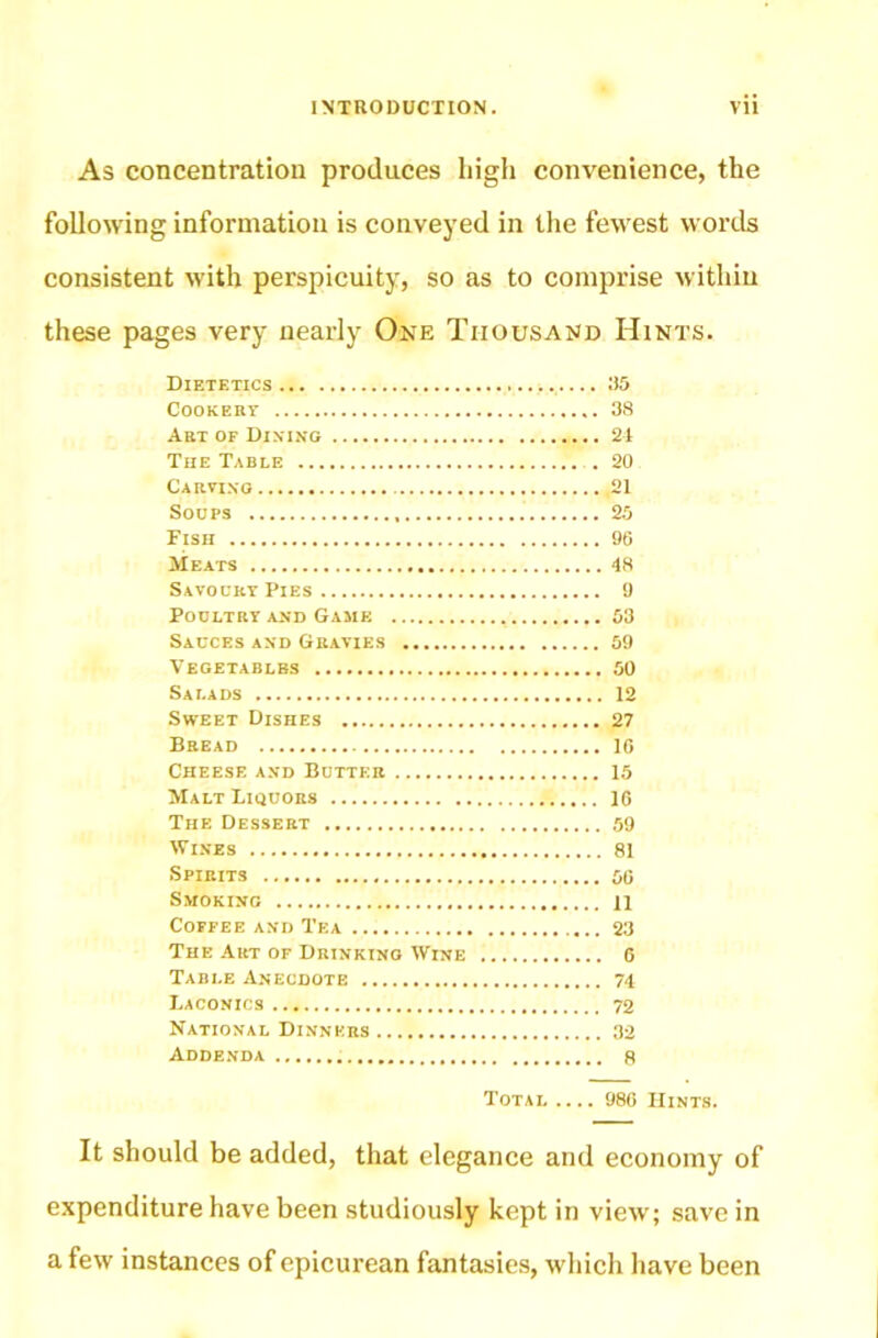 As concentration produces high convenience, the following information is conveyed in the fewest words consistent with perspicuity, so as to comprise within these pages very nearly One Thousand Hints. Dietetics 35 Cookert 38 Art of Dining 21 The Table . 20 Carting 21 Soups 25 Fish 96 Meats 18 Savoury Pies 9 Poultry and Game 53 Sauces and Gravies 59 Vegetables 50 Salads 12 Sweet Dishes 27 Bread 16 Cheese and Butter 15 Malt Liquors 16 The Dessert 59 Wines 81 Spirits 56 Smoking 11 Coffee and Tea 23 The Art of Drinking Wine G Table Anecdote 74 Laconics 72 National Dinners 32 Addenda 8 Total .... 986 Hints. It should be added, that elegance and economy of expenditure have been studiously kept in view; save in a few instances of epicurean fantasies, which have been