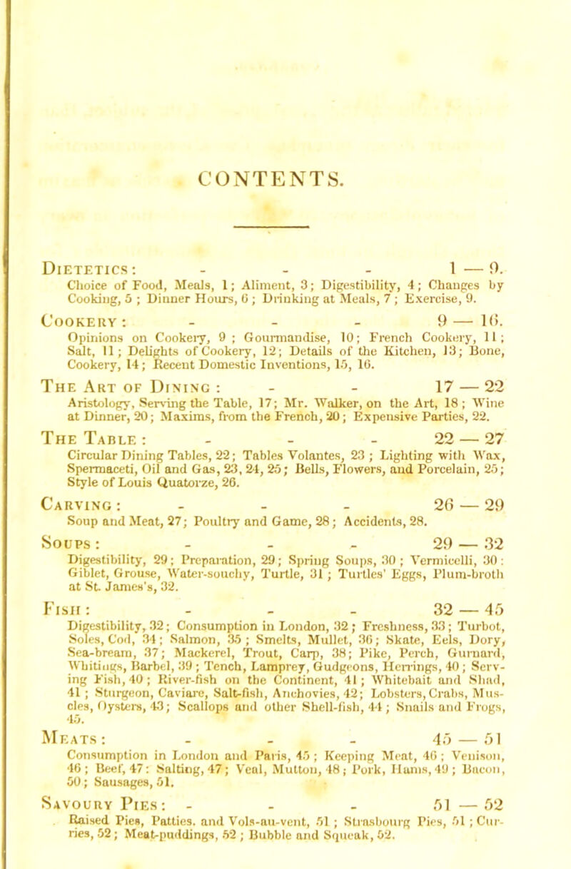 CONTENTS Dietetics: - - - 1—0. Choice of Food, Meals, 1; Aliment, 3; Digestibility, 4; Changes by Cooking, 5 ; Dinner Hours, 0 ; Drinking at Meals, 7 ; Exercise, 9. Cookery: ... 9—l(i. Opinions on Cookery, 9 ; Gourmandise, 10; French Cookery, 11; Salt, 11; Delights of Cookery, 12; Details of the Kitchen, 13; Bone, Cookery, 14; Recent Domestic Inventions, 15, 10. The Art of Dining : - - 17 — 22 Aristology, Serving the Table, 17; Mr. Walker, on the Art, 18; Wine at Dinner, 20; Maxims, from the French, 20; Expensive Parties, 22. The Table : - - - 22 — 27 Circular Dining Tables, 22; Tables Volantes, 23 ; Lighting with Wax, Spermaceti, Oil and Gas, 23, 2*1, 25; Bells, Flowers, and Porcelain, 25; Style of Louis Quatorze, 26. Carving : - - - 26 — 29 Soup and Meat, 27; Poultry and Game, 28; Accidents, 28. Soups: - - - 29 — .32 Digestibility, 29; Preparation, 29; Spring Soups, 30 ; Vermicelli, 30 : Giblet, Grouse, Water-souchy, Turtle, 31; Turtles' Eggs, Plum-broth at St. James's, 32. Fish: - - - 32 — 45 Digestibility, 32; Consumption in London, 32; Freshness, 33; Turbot, Soles, Cod, 34; Salmon, 35; Smelts, Mullet, 3G; Skate, Eels, Dory, Sea-bream, 37; Mackerel, Trout, Carp, 38; Pike, Perch, Gurnard, Whitings, Barbel, 39 ; Tench, Lamprey, Gudgeons, Herrings, 40; Serv- ing Fish, 40; River-fish on the Continent, 41; Whitebait and Shad, 41 ; Sturgeon, Caviare, Salt-fish, Anchovies, 42; Lobsters, Crabs, Mus- cles, Oysters, 43; Scallops and other Shell-fish, 44 ; Snails and Frogs, 45. Meats: - - . 45 — 51 Consumption in London and Paris, 45 ; Keeping Meat, 40 ; Venison, 46; Beef, 47: Salting, 47; Veal, Muttou, 48; Pork, Hams,49; Bacon, 50; Sausages, 51. Savoury Pies: - - - 51—52 Raised Pies, Patties, and Vols-au-vent, 51 ; Strasbourg Pies, 51 ; Cur- ries, 52; Meat-puddings, 52 ; Bubble and Squeak, 52.