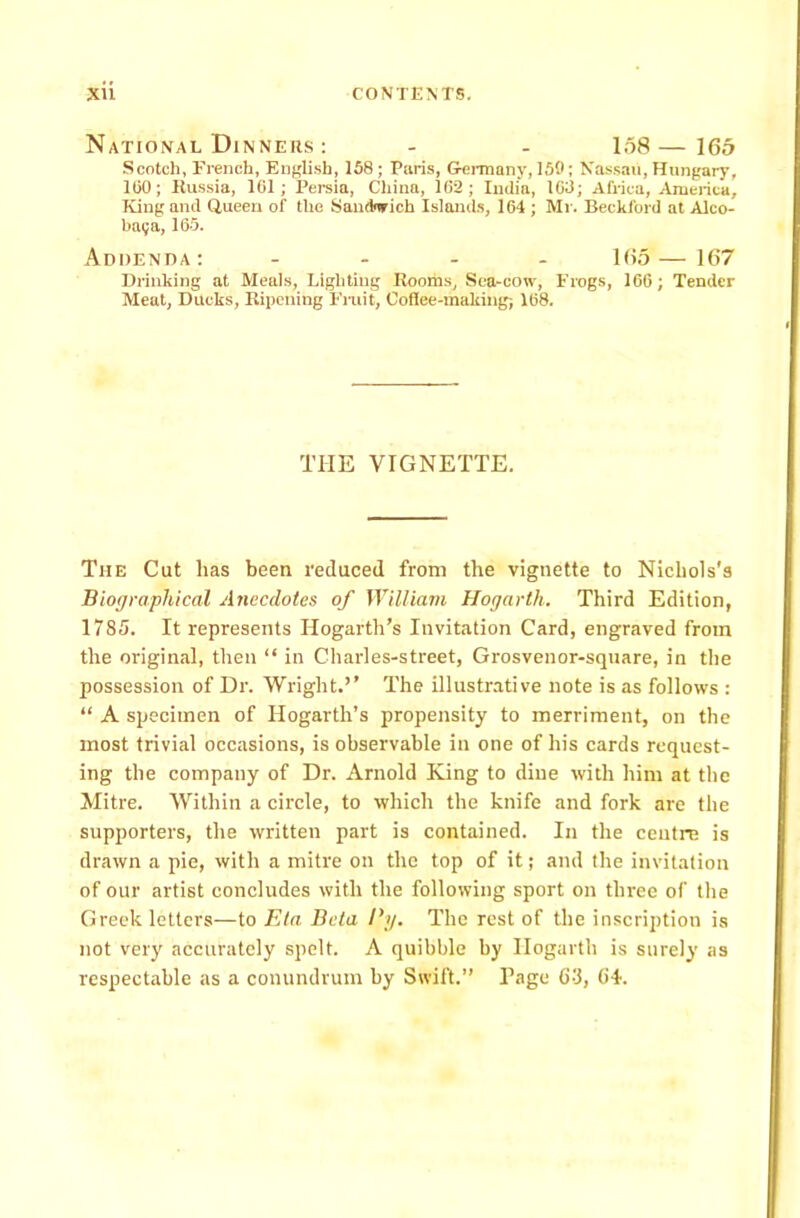 National Dinners : - - 158—165 Scotch, French, English, 158; Paris, Germany, 150; Nassau, Hungary, 100; Russia, 161; Persia, China, 162; India, 163; Africa, America, King and Queen of the Sandnrich Islands, 164 ; Mr. Beckford at Alco- ba<;a, 165. Addenda: .... 165 — 167 Drinking at Meals, Lighting Rooms, Sea-cow, Frogs, 166; Tender Meat, Ducks, Ripening Fruit, Coffee-making; 168. THE VIGNETTE. The Cut lias been reduced from the vignette to Nichols's Biographical Anecdotes of William Hogarth. Third Edition, 1785. It represents Hogarth’s Invitation Card, engraved from the original, then “ in Charles-street, Grosvenor-square, in the possession of Dr. Wright.’’ The illustrative note is as follows : “ A specimen of Hogarth’s propensity to merriment, on the most trivial occasions, is observable in one of his cards request- ing the company of Dr. Arnold King to dine with him at the Mitre. Within a circle, to which the knife and fork are the supporters, the written part is contained. In the centre is drawn a pie, with a mitre on the top of it; and the invitation of our artist concludes with the following sport on three of the Greek lettevs—to Eta Beta By. The rest of the inscription is not very accurately spelt. A quibble by Hogarth is surely as respectable as a conundrum by Swift.” Page 6'i, (if.