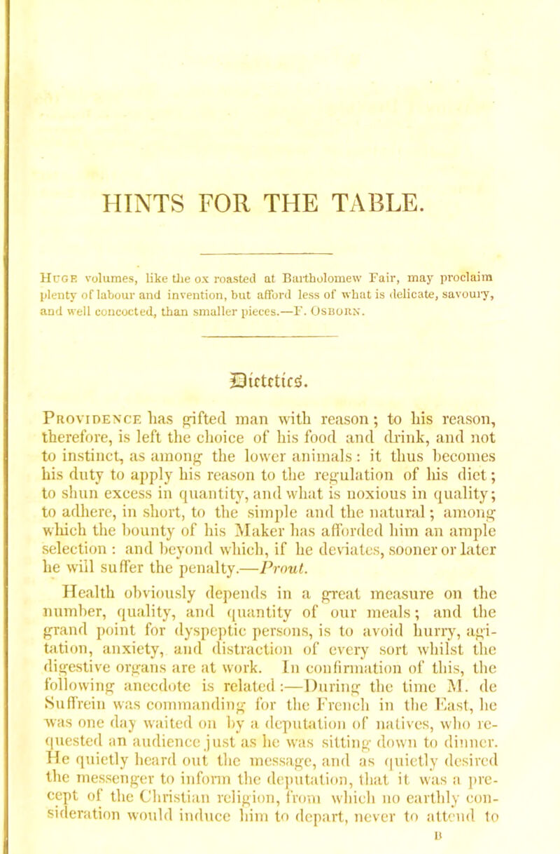 HINTS FOR THE TABLE. Huge volumes, like the ox roasted at Bartholomew Fair, may proclaim plenty of labour and invention, but afford less of what is delicate, savoury, and well concocted, than smaller pieces.—F. Osborn. Strtrttrd. Providence lias gifted man with reason; to his reason, therefore, is left the choice of his food and drink, and not to instinct, as among the lower animals: it thus becomes his duty to apply his reason to the regulation of his diet; to shun excess in quantity, and what is noxious in quality; to adhere, in short, to the simple and the natural; among which the bounty of his Maker has afforded him an ample selection : and beyond which, if he deviates, sooner or later he will suffer the penalty.—Front. Health obviously depends in a great measure on the number, quality, and quantity of our meals; and the grand point for dyspeptic persons, is to avoid hurry, agi- tation, anxiety, and distraction of every sort whilst the digestive organs are at work. In confirmation of this, the following anecdote is related:—During the time M. de Suffrein was commanding for the French in the East, he was one day waited on by a deputation of natives, who re- quested an audience just as he was sitting down to dinner. He quietly heard out the message, and as quietly desired the messenger to inform the deputation, that it was a pre- cept of the Christian religion, from which no earthly con- sideration would induce him to depart, never to attend to