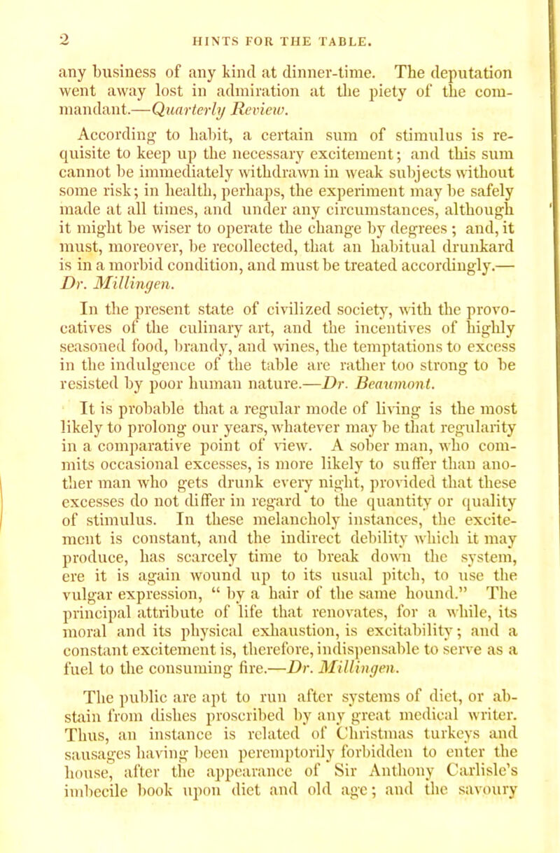 any business of any kind at dinner-time. The deputation went away lost in admiration at the piety of the com- mandant.—Quarterly Review. According to habit, a certain sum of stimulus is re- quisite to keep up the necessary excitement; and this sum cannot be immediately withdrawn in weak subjects without some risk; in health, perhaps, the experiment may be safely made at all times, and under any circumstances, although it might be wiser to operate the change by degrees ; and, it must, moreover, be recollected, that an habitual drunkard is in a morbid condition, and must be treated accordingly.— Dr. Millingen. In the present state of civilized society, with the provo- catives of the culinary art, and the incentives of highly seasoned food, brandy, and wines, the temptations to excess in the indulgence of the table are rather too strong to be resisted by poor human nature.—Dr. Beaumont. It is probable that a regular mode of living is the most likely to prolong our years, whatever may be that regularity in a comparative point of view. A sober man, who com- mits occasional excesses, is more likely to suffer than ano- ther man who gets drunk every night, provided that these excesses do not differ in regard to the quantity or quality of stimulus. In these melancholy instances, the excite- ment is constant, and the indirect debility which it may produce, has scarcely time to break down the system, ere it is again wound up to its usual pitch, to use the vulgar expression, “ by a hair of the same hound.” The principal attribute of life that renovates, for a while, its moral and its physical exhaustion, is excitability; and a constant excitement is, therefore, indispensable to serve as a fuel to the consuming fire.—Dr. Millingen. The public are apt to run after systems of diet, or ab- stain from dishes proscribed by any great medical writer. Thus, an instance is related of Christmas turkeys and sausages having been peremptorily forbidden to enter the house, after the appearance of Sir Anthony Carlisle’s imbecile book upon diet and old age; and the savoury