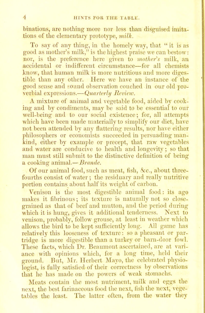 binations, are nothing more nor less than disguised imita- tions of the elementary prototype, milk. To say of any thing, in the homely way, that “ it is as good as mother’s milk,” is the highest praise we can bestow: nor, is the preference here given to mother's milk, an accidental or indifferent circumstance—for all chemists know, that human milk is more nutritious and more diges- tible than any other. Here we have an instance of the good sense and sound observation couched in our old pro- verbial expressions.—Quarterly Review. A mixture of animal and vegetable food, aided by cook- ing and by condiments, may be said to be essential to our well-being and to our social existence; for, all attempts which have been made materially to simplify our diet, have not been attended by any flattering results, nor have either philosophers or economists succeeded in persuading man- kind, either by example or precept, that raw vegetables and water are conducive to health and longevity; so that man must still submit to the distinctive definition of being a cooking animal.— Brande. Of our animal food, such as meat, fish, &c., about three- fourths consist of water ; the residuary and really nutritive portion contains about half its weight of carbon. Venison is the most digestible animal food: its ago makes it fibrinous; its texture is naturally not so close- grained as that of beef and mutton, and the period during which it is hung, gives it additional tenderness. Next to venison, probably, follow grouse, at least in weather which allows the bird to be kept sufficiently long. All game has relatively this looseness of texture: so a pheasant or par- tridge is more digestible than a turkey or barn-door fowl. These facts, which Dr. Beaumont ascertained, are at vari- ance with opinions which, for a long time, held their ground. But, Mr. Herbert Mayo, the celebrated physio- logist, is fully satisfied of their correctness by observations that he has made on the powers of weak stomachs. Meats contain the most nutriment, milk and eggs the next, the best farinaceous food the next, fish the next, vege- tables the least. The latter often, from the water they