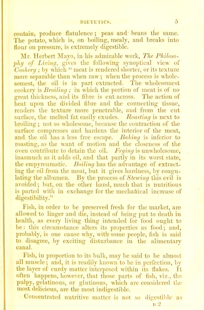 contain, produce flatulence; peas and beans the same. The potato, which is, on boiling', mealy, and breaks into flour on pressure, is extremely digestible. Mr. Herbert Mayo, in his admirable work, The Philoso- phy of Living, gives the following synoptical view of Cookery ; by which “ meat is rendered shorter, or its texture more separable than when raw; when the process is whole- somest, the oil is in part extracted. The wholesomest cookery is Broiling ; in which the portion of meat is of no great thickness, and its fibre is cut across. The action of heat upon the divided fibre and the connecting tissue, renders the texture more penetrable, and from the cut surface, the melted fat easily exudes. Roasting is next to broiling ; not so wholesome, because the contraction of the surface compresses and hardens the interior of the meat, and the oil has a less free escape. Baking is inferior to roasting, as the want of motion and the closeness of the oven contribute to detain the oil. Frying is unwholesome, inasmuch as it adds oil, and that partly in its worst state, the empyreumatic. Boiling has the advantage of extract- ing the oil from the meat, but it gives hardness, by coagu- lating the albumen. By the process of Stewing this evil is avoided; but, on the other hand, much that is nutritious is parted with in exchange for the mechafiical increase of digestibility.” Fish, in order to be preserved fresh for the market, are allowed to linger and die, instead of being put to death in health, as every living thing intended for food ought to be: this circumstance alters its properties as food; and, probably, is one cause why, with some people, fish is said to disagree, by exciting disturbance in the alimentary canal. Fish, in proportion to its bulk, may be said to be almost all muscle; and, it is readily known to be in perfection, by the layer of curdy matter interposed within its flakes. It often happens, however, that those parts of fish, viz., the pulpy, gelatinous, or glutinous, which are considered the most delicious, are the most indigestible. Concentrated nutritive matter is not so digestible as n 2