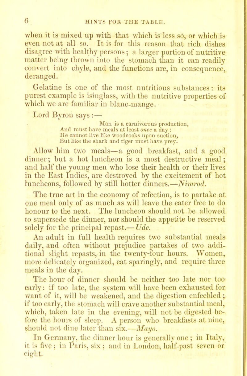 r> when it is mixed up with that which is less so, or which is even not at all so. It is for this reason that rich dishes disagree with healthy persons; a larger portion of nutritive matter being thrown into the stomach than it can readily convert into chyle, and the functions are, in consequence, deranged. Gelatine is one of the most nutritious substances: its purest example is isinglass, with the nutritive properties of which we are familiar in blanc-mange. Lord Byron says :— Man is a carnivorous production, And must Lave meals at least once a day: He cannot live like woodcocks upon suction, But like the shark and tiger must have prey. Allow him two meals—a good breakfast, and a good dinner; but a hot luncheon is a most destructive meal; and half the young men who lose their health or their lives in the East Indies, are destroyed by the excitement of hot luncheons, followed by still hotter dinners.—Nimrod. The true art in the economy of refection, is to partake at one meal only of as much as will leave the eater free to do honour to the next. The luncheon should not be allowed to supersede the dinner, nor should the appetite be reserved solely for the principal repast.— Ude. An adult in full health requires two substantial meals daily, and often without prejudice partakes of two addi- tional slight repasts, in the twenty-four hours. Women, more delicately organized, eat sparingly, and require three meals in the day. The hour of dinner should be neither too late nor too early: if too late, the system will have been exhausted for want of it, will be weakened, and the digestion enfeebled; if too early, the stomach will crave another substantial meal, which, taken late in the evening, will not be digested be- fore the hours of sleep. A person who breakfasts at nine, should not dine later than six.—Mayo. In Germany, the dinner hour is generally one; in Italy, it is five; in Paris, six ; and in London, half-past seven or eight-