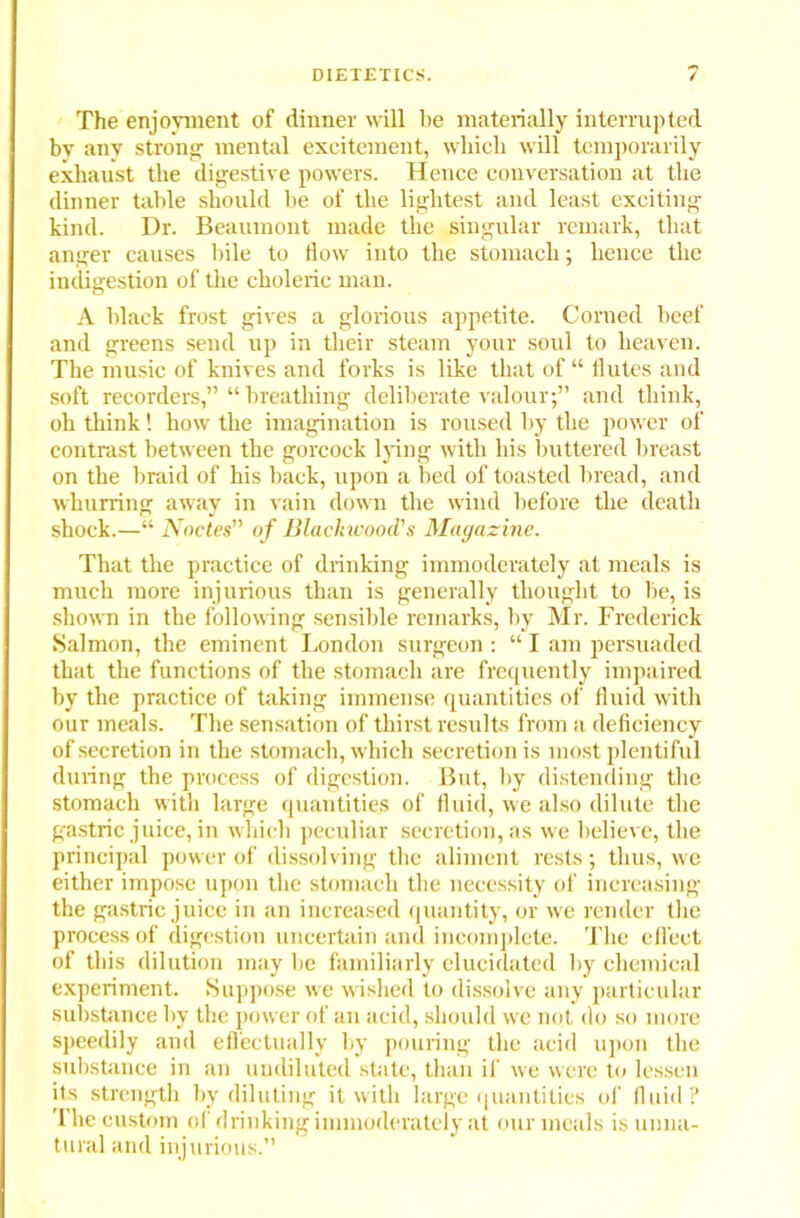 The enjoyment of dinner will be materially interrupted bv any strong mental excitement, which will temporarily exhaust the digestive powers. Hence conversation at the dinner table should be of the lightest and least exciting- kind. Dr. Beaumont made the singular remark, that anger causes bile to flow into the stomach; hence the indigestion of the choleric man. A black frost gives a glorious appetite. Corned beef and greens send up in their steam your soul to heaven. The music of knives and forks is like that of “ flutes and soft recorders,” “ breathing deliberate valour;” and think, oh think! how the imagination is roused by the power of contrast between the gorcock lying with his buttered breast on the braid of his back, upon a bed of toasted bread, and wkurring away in vain down the wind before the death shock.—“ Nodes” of Blackwood's Magazine. That the practice of drinking immoderately at meals is much more injurious than is generally thought to be, is shown in the following sensible remarks, by Mr. Frederick Salmon, the eminent London surgeon : “ I am persuaded that the functions of the stomach are frequently impaired by the practice of taking immense quantities of fluid with our meals. The sensation of thirst results from a deficiency of secretion in the stomach, which secretion is most plentiful during the process of digestion. But, by distending tbe stomach with large quantities of fluid, we also dilute the gastric juice, in which peculiar secretion, as we believe, the principal power of dissolving the aliment rests; thus, we either impose upon the stomach the necessity of increasing the gastric juice in an increased quantity, or we render the process of digestion uncertain and incomplete. The clfect of this dilution may be familiarly elucidated by chemical experiment. Suppose we wished to dissolve any particular substance by the power of an acid, should we not do so more speedily and effectually by pouring the acid upon the substance in an undiluted state, than if we were to lessen its strength by diluting it with large quantities of fluid? The custom of drinking immoderately at our meals is unna- tural and injurious.”