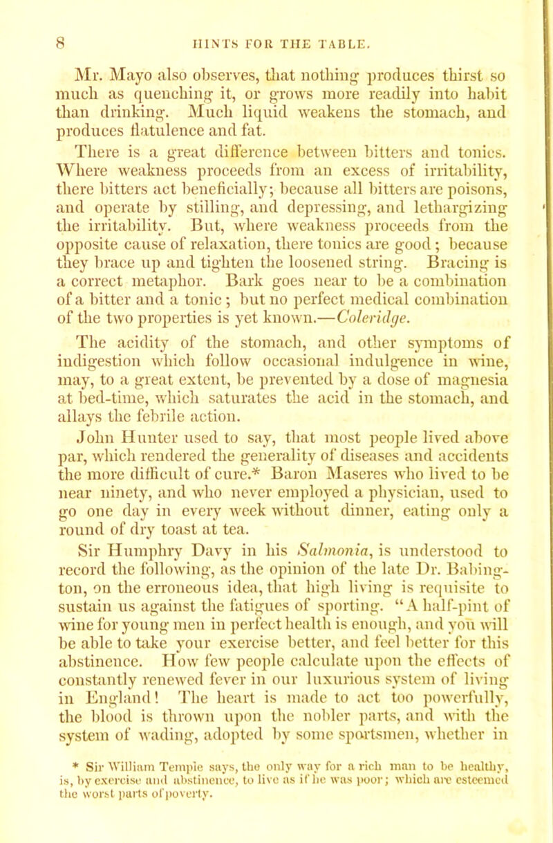 Mr. Mayo also observes, that nothing1 produces thirst so much as quenching it, or grows more readily into habit than drinking. Much liquid weakens the stomach, and produces flatulence and fat. There is a great difference between bitters and tonics. Where weakness proceeds from an excess of irritability, there bitters act beneficially; because all bitters are poisons, and operate by stilling, and depressing, and lethargizing the irritability. But, where weakness proceeds from the opposite cause of relaxation, there tonics are good; because they brace up and tighten the loosened string. Bracing is a correct metaphor. Bark goes near to be a combination of a bitter and a tonic ; but no perfect medical combination of the two properties is yet known.—Coleridge. The acidity of the stomach, and other symptoms of indigestion which follow occasional indulgence in wine, may, to a great extent, be prevented by a dose of magnesia at bed-time, which saturates the acid in the stomach, and allays the febrile action. John Hunter used to say, that most people lived above par, which rendered the generality of diseases and accidents the more difficult of cure.* Baron Maseres who lived to be near ninety, and who never employed a physician, used to go one day in every week without dinner, eating only a round of dry toast at tea. Sir Humphry Davy in his Salmonia, is understood to record the following, as the opinion of the late Dr. Babing- ton, on the erroneous idea, that high living is requisite to sustain us against the fatigues of sporting. “A half-pint of wine for young men in perfect health is enough, and you will be able to take your exercise better, and feel better for this abstinence. How few people calculate upon the effects of constantly renewed fever in our luxurious system of living in England! The heart is made to act too powerfully, the blood is thrown upon the nobler parts, and with the system of wading, adopted by some sportsmen, whether in * Sir William Temple says, the only way for a rich man to be healthy, is, by exercise and abstinence, to live as if he was poor; which are esteemed the worst parts of poverty.