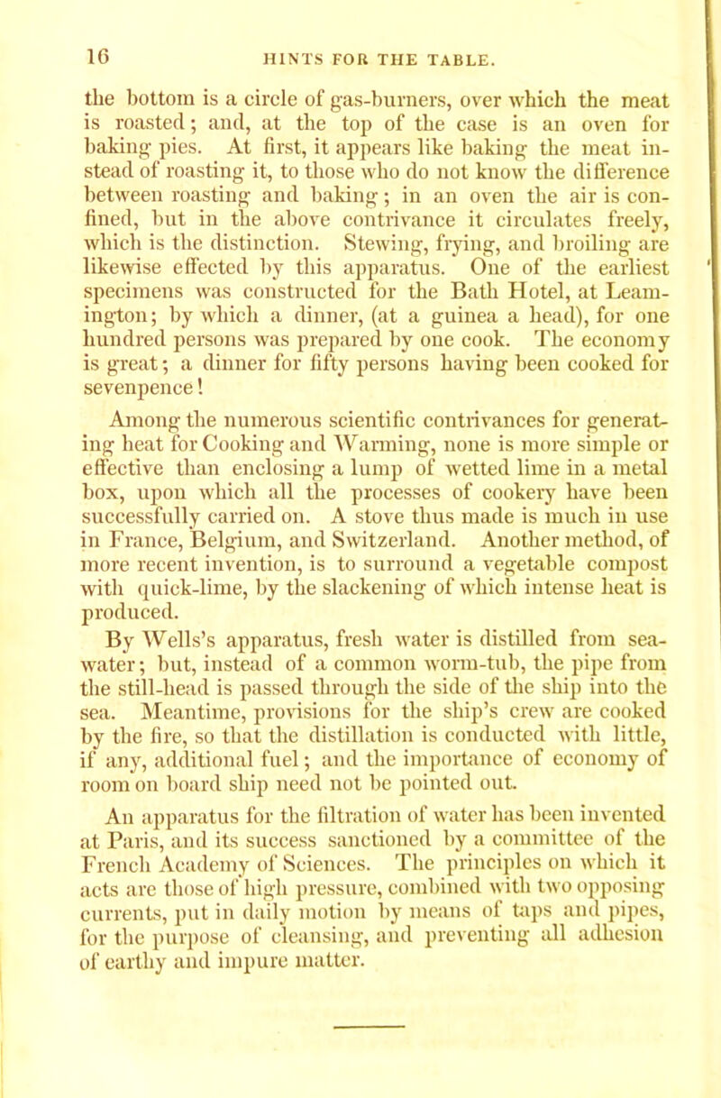 the bottom is a circle of gas-burners, over which the meat is roasted; and, at the top of the case is an oven for baking pies. At first, it appears like baking the meat in- stead of roasting it, to those who do not know the difference between roasting and baking; in an oven the air is con- fined, hut in the above contrivance it circulates freely, which is the distinction. Stewing, frying, and broiling are likewise effected by this apparatus. One of the earliest specimens was constructed for the Bath Hotel, at Learn- ing-ton ; by which a dinner, (at a guinea a head), for one hundred persons was prepared by one cook. The economy is great; a dinner for fifty persons having been cooked for sevenpence! Among the numerous scientific contrivances for generat- ing heat for Cooking and Warming, none is more simple or effective than enclosing a lump of wetted lime in a metal box, upon which all the processes of cookery have been successfully carried on. A stove thus made is much in use in France, Belgium, and Switzerland. Another method, of more recent invention, is to surround a vegetable compost with quick-lime, by the slackening of which intense heat is produced. By Wells’s apparatus, fresh water is distilled from sea- water ; but, instead of a common worm-tub, the pipe from the still-head is passed through the side of the ship into the sea. Meantime, provisions for the ship’s crew are cooked by the fire, so that the distillation is conducted with little, if any, additional fuel; and the importance of economy of room on board ship need not be pointed out. An apparatus for the filtration of water has been invented at Paris, and its success sanctioned by a committee of the French Academy of Sciences. The principles on which it acts are those of high pressure, combined with two opposing currents, put in daily motion by means of taps and pipes, for the purpose of cleansing, and preventing all adhesion of earthy and impure matter.