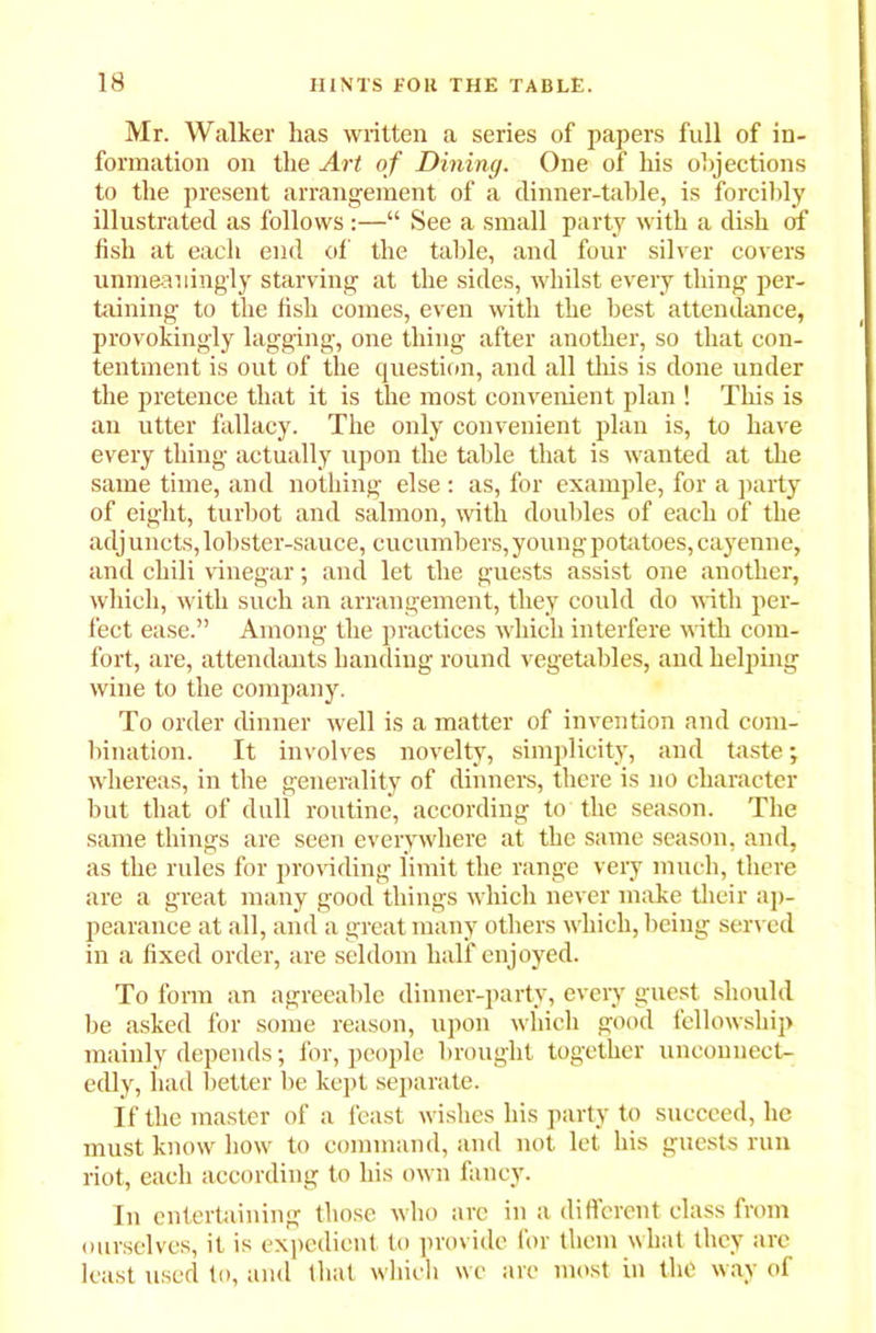 Mr. Walker has written a series of papers full of in- formation on the Art of Dining. One of his objections to the present arrangement of a dinner-table, is forcibly illustrated as follows:—“ See a small party with a dish of fish at each end of the table, and four silver covers unmeaningly starving at the sides, whilst every thing per- taining to the fish comes, even with the best attendance, provokingly lagging, one thing after another, so that con- tentment is out of the question, and all this is done under the pretence that it is the most convenient plan ! This is an utter fallacy. The only convenient plan is, to have every thing actually upon the table that is wanted at the same time, and nothing else : as, for example, for a party of eight, turbot and salmon, with doubles of each of the adjuncts, lobster-sauce, cucumbers,young potatoes, cayenne, and chili vinegar; and let the guests assist one another, which, with such an arrangement, they could do with per- fect ease.” Among the practices which interfere with com- fort, are, attendants handing round vegetables, and helping wine to the company. To order dinner well is a matter of invention and com- bination. It involves novelty, simplicity, and taste; whereas, in the generality of dinners, there is no character but that of dull routine, according to the season. The same things are seen everywhere at the same season, and, as the rules for providing limit the range very much, there are a great many good things which never make their ap- pearance at all, and a great many others which, being served in a fixed order, are seldom half enjoyed. To form an agreeable dinner-party, every guest should he asked for some reason, upon which good fellowship mainly depends; for, people brought together unconuect- edly, had better be kept separate. If the master of a feast wishes his party to succeed, lie must know how to command, and not let his guests run riot, each according to his own fancy. In entertaining those who arc in a different class from ourselves, it is expedient to provide for them what they arc least used to, and that which wc are most in the way of